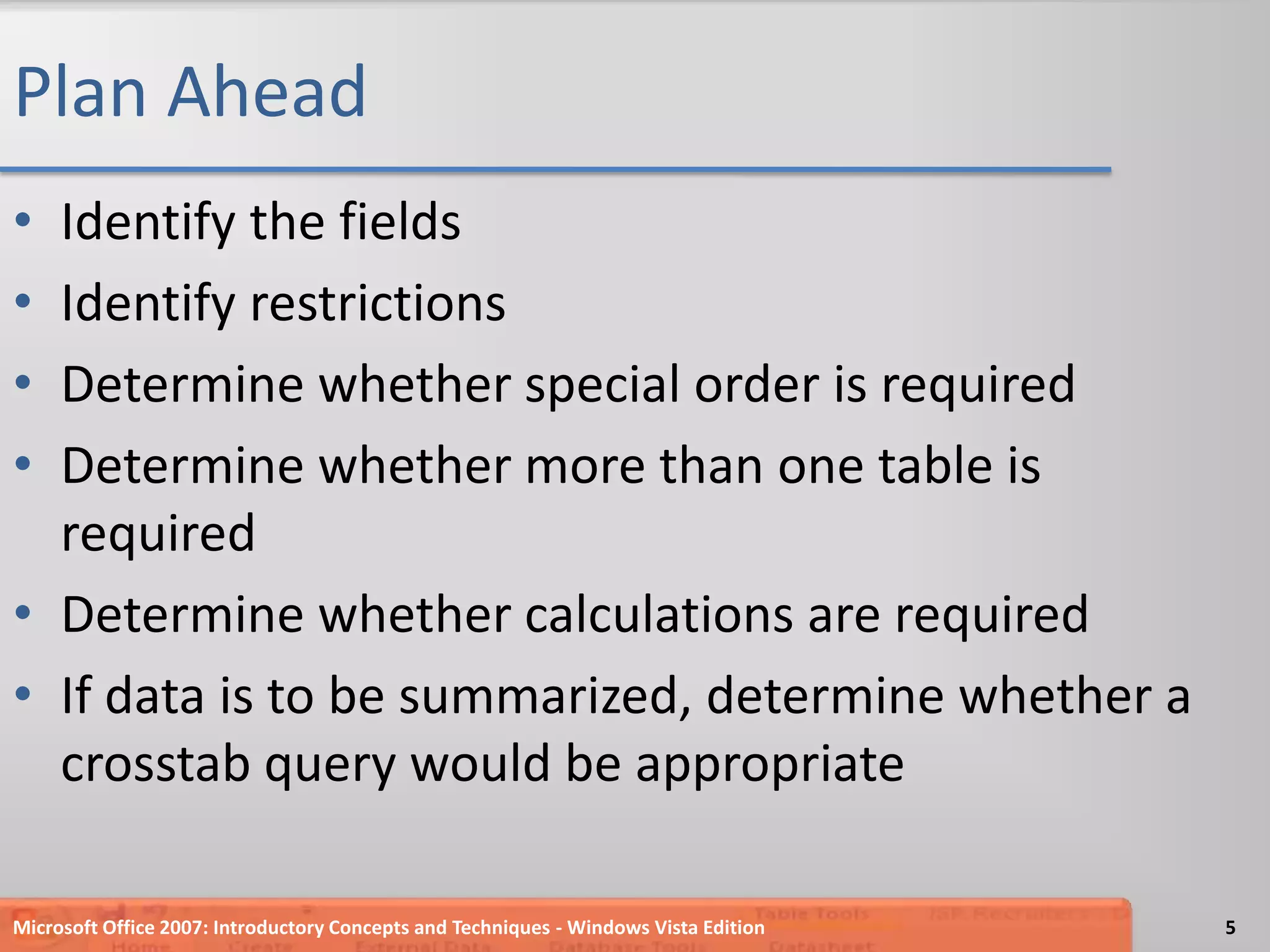 Plan AheadIdentify the fieldsIdentify restrictionsDetermine whether special order is requiredDetermine whether more than one table is requiredDetermine whether calculations are requiredIf data is to be summarized, determine whether a crosstab query would be appropriateMicrosoft Office 2007: Introductory Concepts and Techniques - Windows Vista Edition5