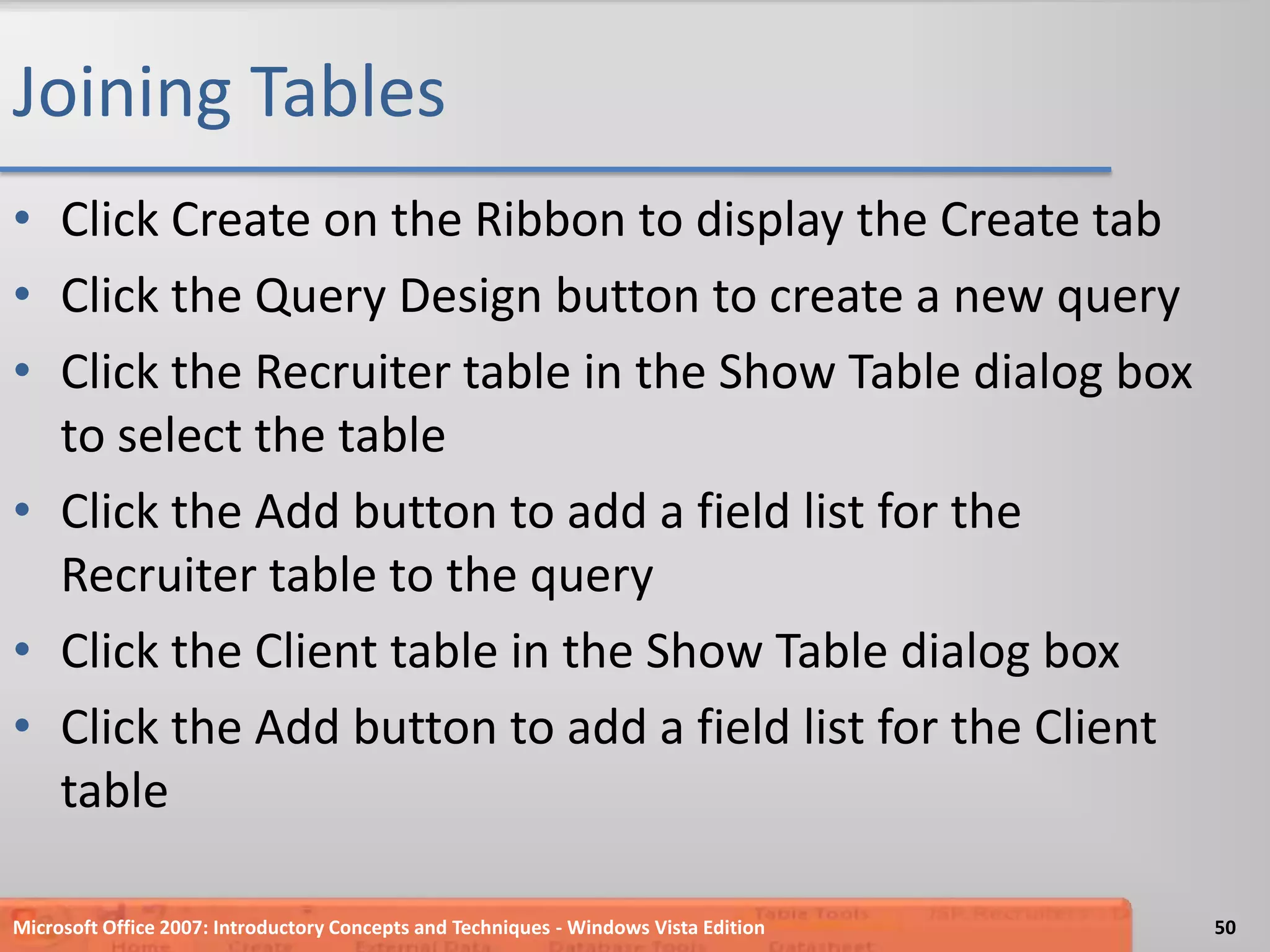Joining TablesClick Create on the Ribbon to display the Create tabClick the Query Design button to create a new queryClick the Recruiter table in the Show Table dialog box to select the tableClick the Add button to add a field list for the Recruiter table to the queryClick the Client table in the Show Table dialog boxClick the Add button to add a field list for the Client tableMicrosoft Office 2007: Introductory Concepts and Techniques - Windows Vista Edition50
