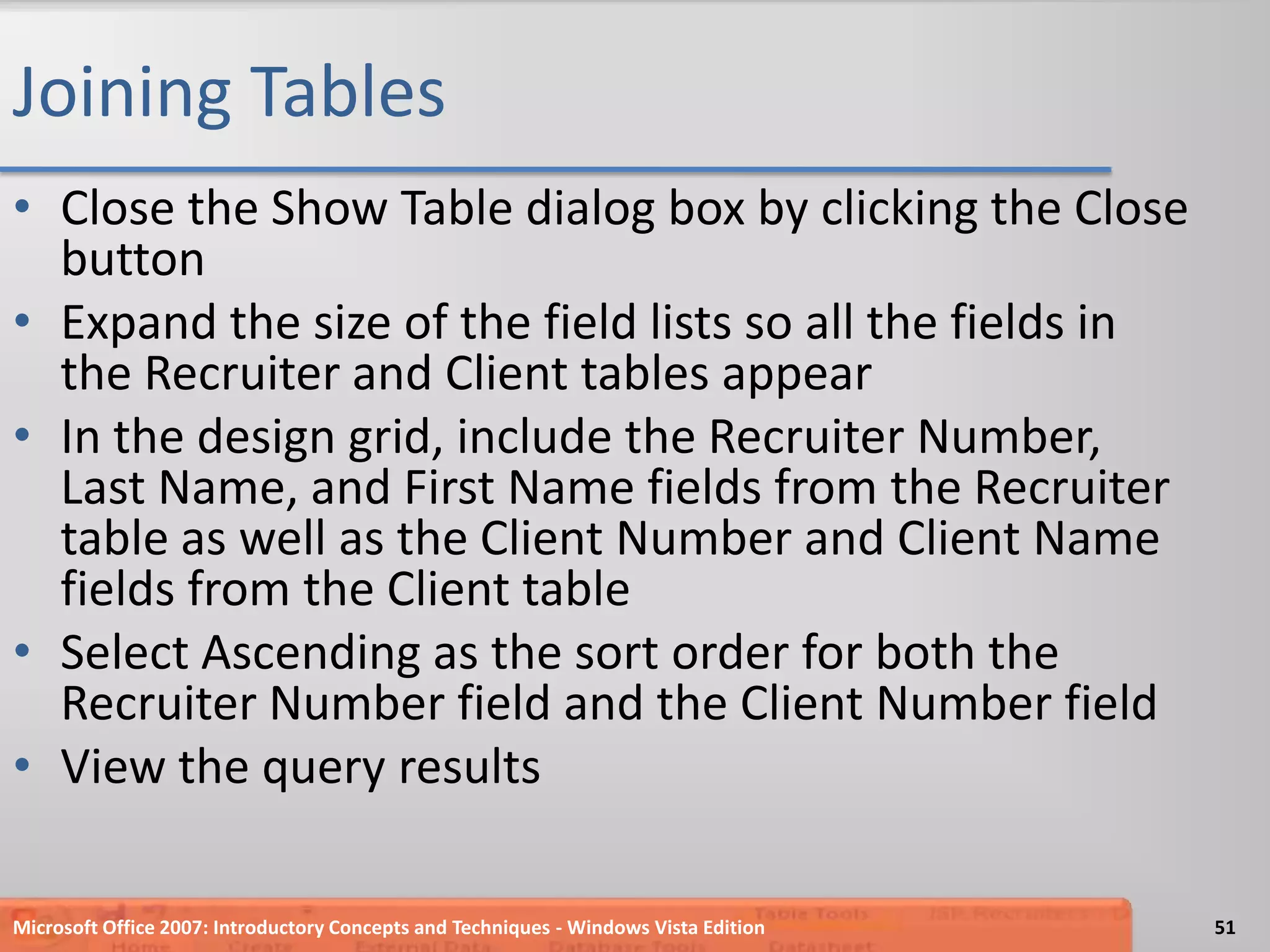 Joining TablesClose the Show Table dialog box by clicking the Close buttonExpand the size of the field lists so all the fields in the Recruiter and Client tables appearIn the design grid, include the Recruiter Number, Last Name, and First Name fields from the Recruiter table as well as the Client Number and Client Name fields from the Client tableSelect Ascending as the sort order for both the Recruiter Number field and the Client Number fieldView the query resultsMicrosoft Office 2007: Introductory Concepts and Techniques - Windows Vista Edition51