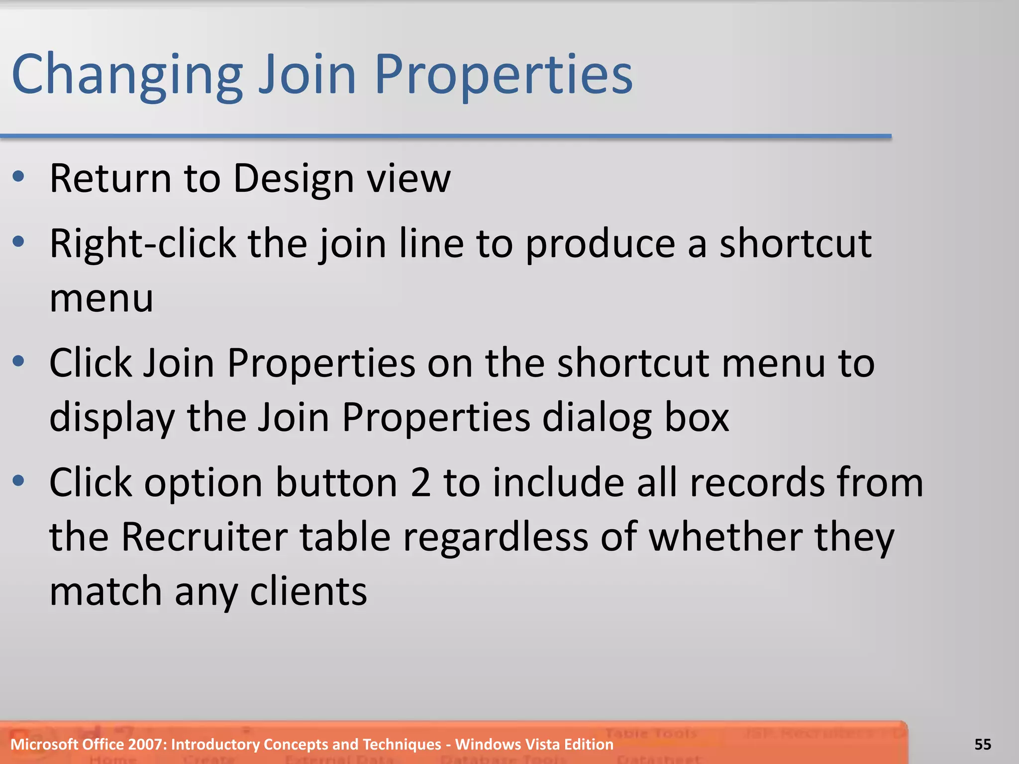 Changing Join PropertiesReturn to Design viewRight-click the join line to produce a shortcut menuClick Join Properties on the shortcut menu to display the Join Properties dialog boxClick option button 2 to include all records from the Recruiter table regardless of whether they match any clientsMicrosoft Office 2007: Introductory Concepts and Techniques - Windows Vista Edition55