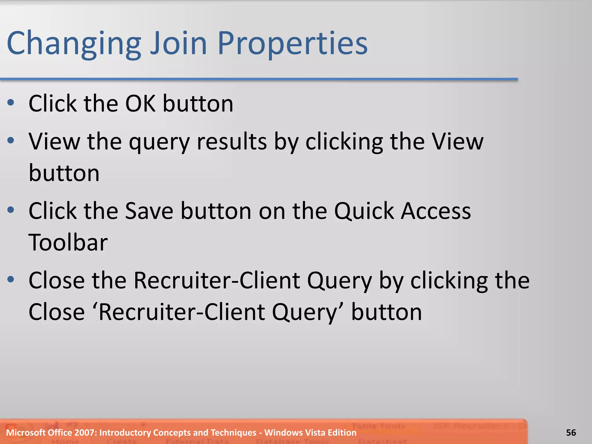 Changing Join PropertiesClick the OK buttonView the query results by clicking the View buttonClick the Save button on the Quick Access ToolbarClose the Recruiter-Client Query by clicking the Close ‘Recruiter-Client Query’ buttonMicrosoft Office 2007: Introductory Concepts and Techniques - Windows Vista Edition56