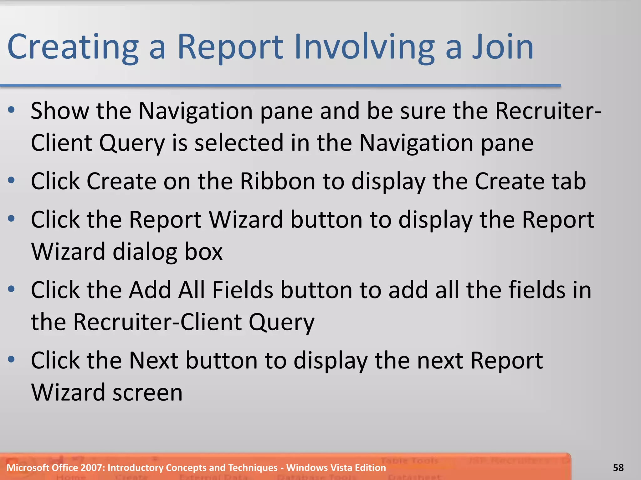 Creating a Report Involving a JoinShow the Navigation pane and be sure the Recruiter-Client Query is selected in the Navigation paneClick Create on the Ribbon to display the Create tabClick the Report Wizard button to display the Report Wizard dialog boxClick the Add All Fields button to add all the fields in the Recruiter-Client QueryClick the Next button to display the next Report Wizard screenMicrosoft Office 2007: Introductory Concepts and Techniques - Windows Vista Edition58