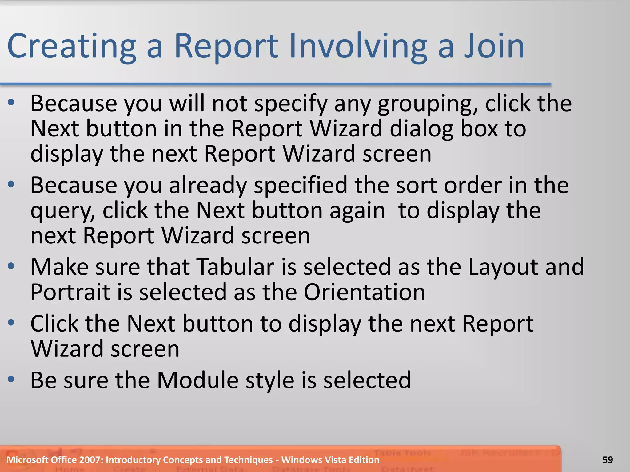 Creating a Report Involving a JoinBecause you will not specify any grouping, click the Next button in the Report Wizard dialog box to display the next Report Wizard screenBecause you already specified the sort order in the query, click the Next button again  to display the next Report Wizard screenMake sure that Tabular is selected as the Layout and Portrait is selected as the OrientationClick the Next button to display the next Report Wizard screenBe sure the Module style is selectedMicrosoft Office 2007: Introductory Concepts and Techniques - Windows Vista Edition59