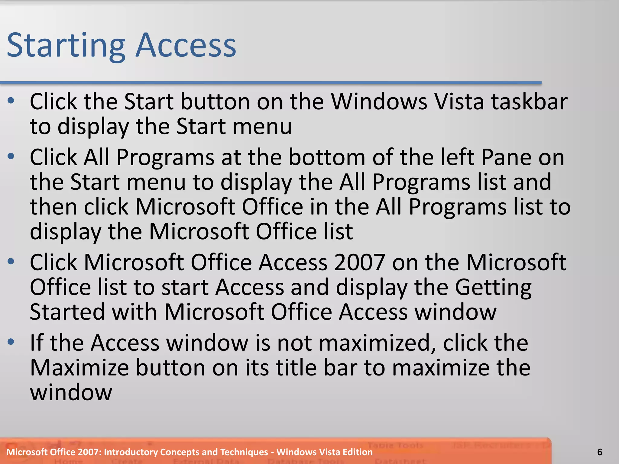 Starting AccessClick the Start button on the Windows Vista taskbar to display the Start menuClick All Programs at the bottom of the left Pane on the Start menu to display the All Programs list and then click Microsoft Office in the All Programs list to display the Microsoft Office listClick Microsoft Office Access 2007 on the Microsoft Office list to start Access and display the Getting Started with Microsoft Office Access windowIf the Access window is not maximized, click the Maximize button on its title bar to maximize the windowMicrosoft Office 2007: Introductory Concepts and Techniques - Windows Vista Edition6
