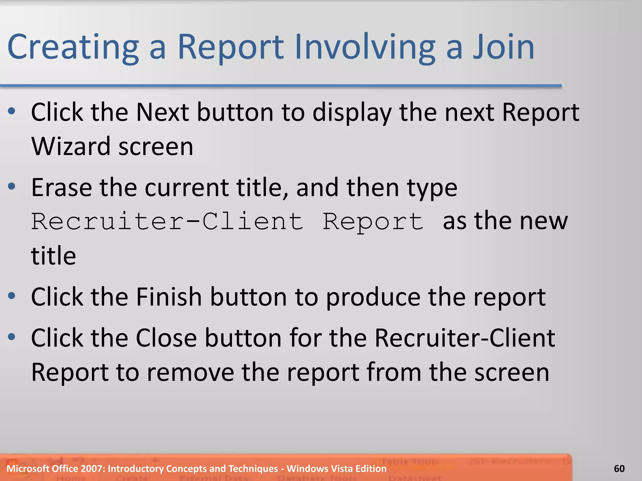 Creating a Report Involving a JoinClick the Next button to display the next Report Wizard screenErase the current title, and then type Recruiter-Client Report as the new titleClick the Finish button to produce the reportClick the Close button for the Recruiter-Client Report to remove the report from the screenMicrosoft Office 2007: Introductory Concepts and Techniques - Windows Vista Edition60