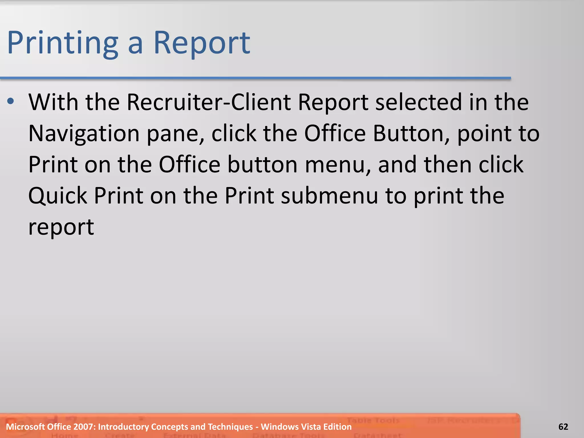Printing a ReportWith the Recruiter-Client Report selected in the Navigation pane, click the Office Button, point to Print on the Office button menu, and then click Quick Print on the Print submenu to print the reportMicrosoft Office 2007: Introductory Concepts and Techniques - Windows Vista Edition62