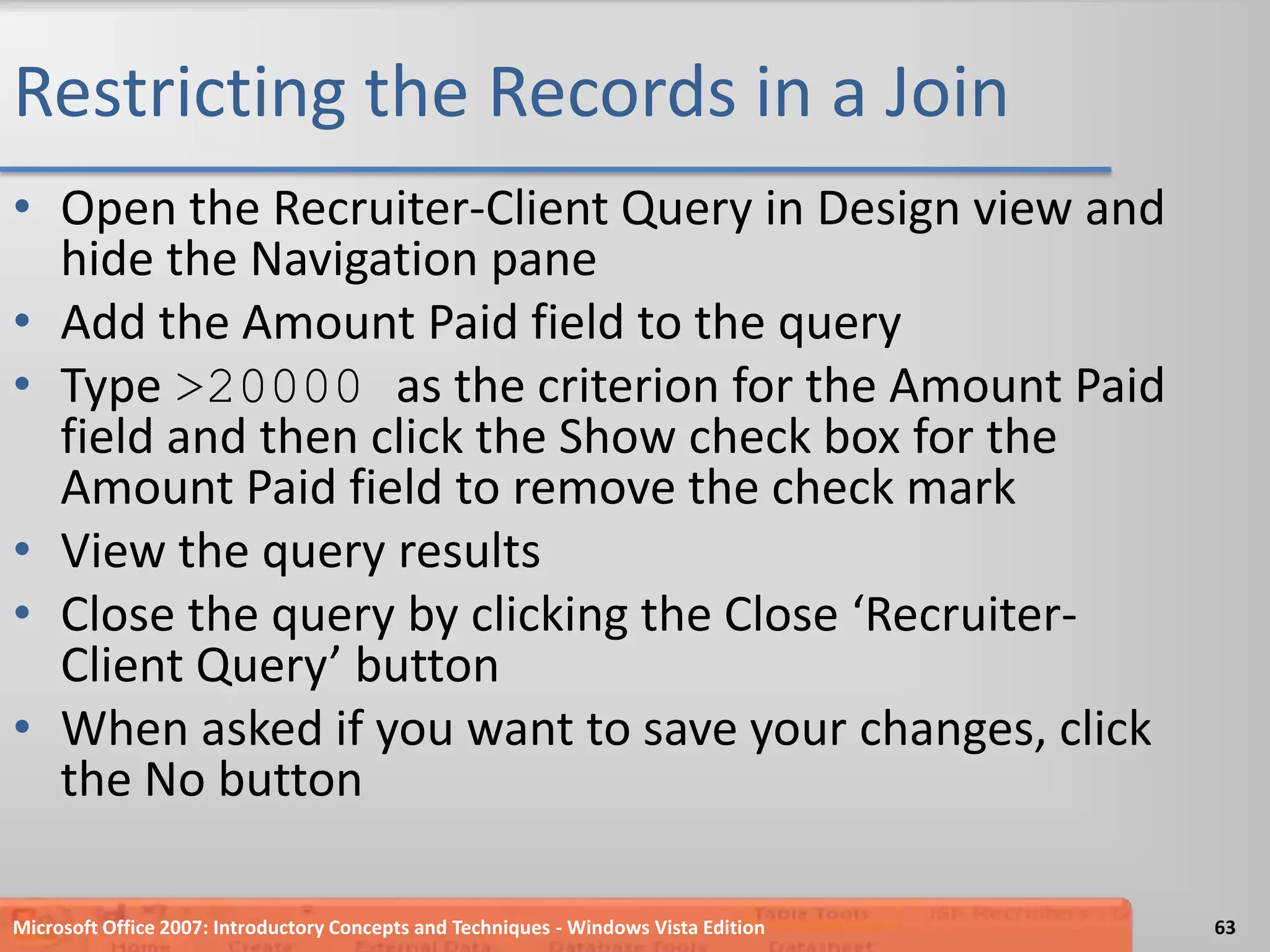 Restricting the Records in a JoinOpen the Recruiter-Client Query in Design view and hide the Navigation paneAdd the Amount Paid field to the queryType >20000 as the criterion for the Amount Paid field and then click the Show check box for the Amount Paid field to remove the check markView the query resultsClose the query by clicking the Close ‘Recruiter-Client Query’ buttonWhen asked if you want to save your changes, click the No buttonMicrosoft Office 2007: Introductory Concepts and Techniques - Windows Vista Edition63