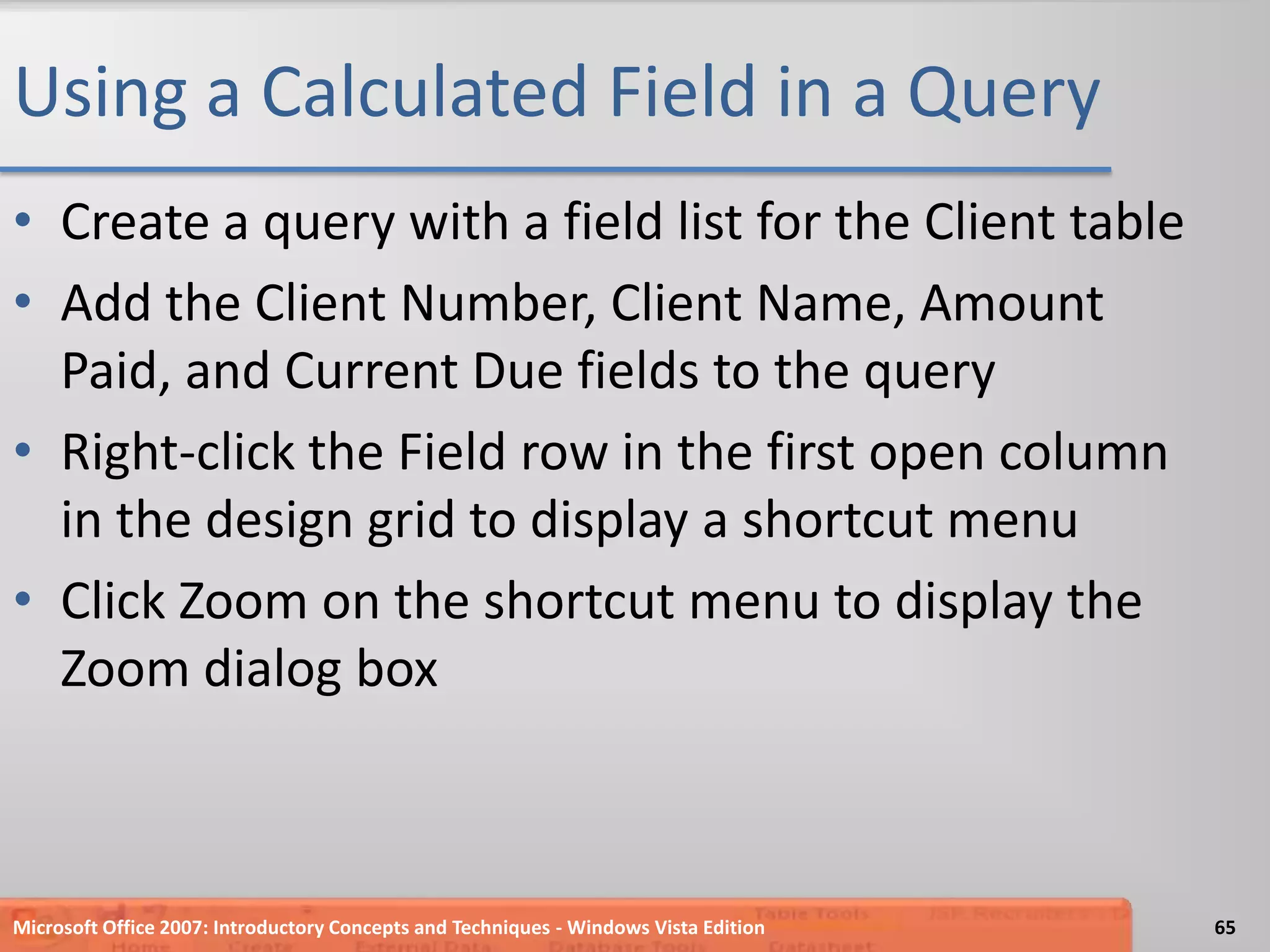 Using a Calculated Field in a QueryCreate a query with a field list for the Client tableAdd the Client Number, Client Name, Amount Paid, and Current Due fields to the queryRight-click the Field row in the first open column in the design grid to display a shortcut menuClick Zoom on the shortcut menu to display the Zoom dialog boxMicrosoft Office 2007: Introductory Concepts and Techniques - Windows Vista Edition65