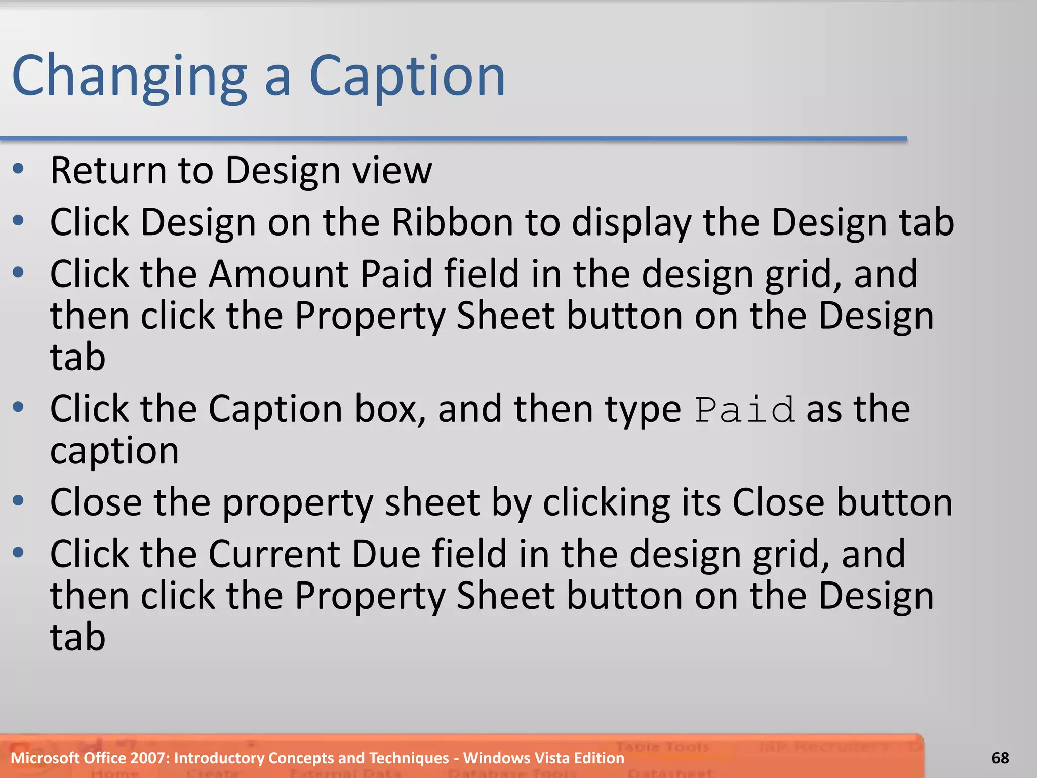 Changing a CaptionReturn to Design viewClick Design on the Ribbon to display the Design tabClick the Amount Paid field in the design grid, and then click the Property Sheet button on the Design tabClick the Caption box, and then type Paid as the captionClose the property sheet by clicking its Close buttonClick the Current Due field in the design grid, and then click the Property Sheet button on the Design tabMicrosoft Office 2007: Introductory Concepts and Techniques - Windows Vista Edition68