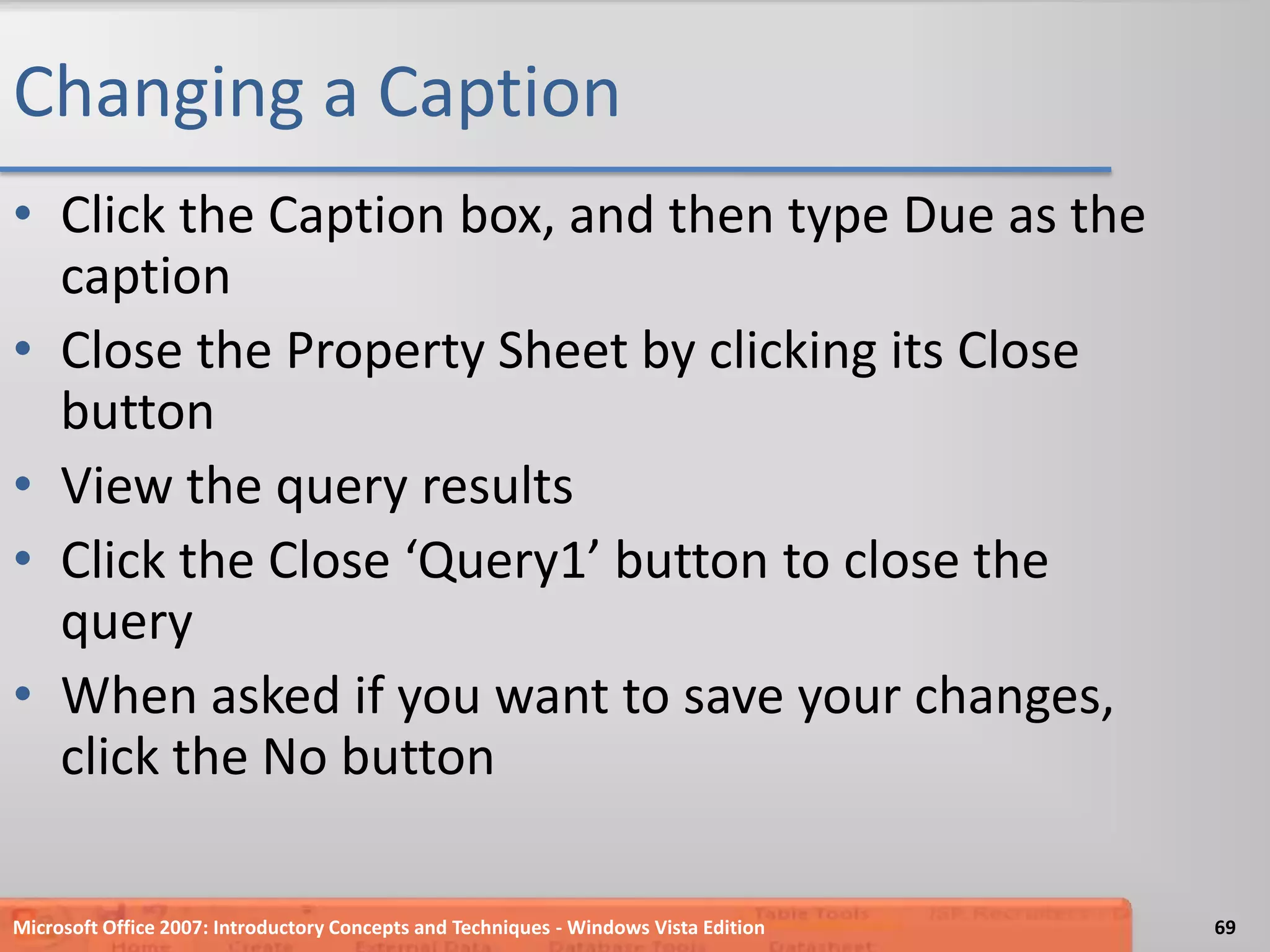 Changing a CaptionClick the Caption box, and then type Due as the captionClose the Property Sheet by clicking its Close buttonView the query resultsClick the Close ‘Query1’ button to close the queryWhen asked if you want to save your changes, click the No buttonMicrosoft Office 2007: Introductory Concepts and Techniques - Windows Vista Edition69
