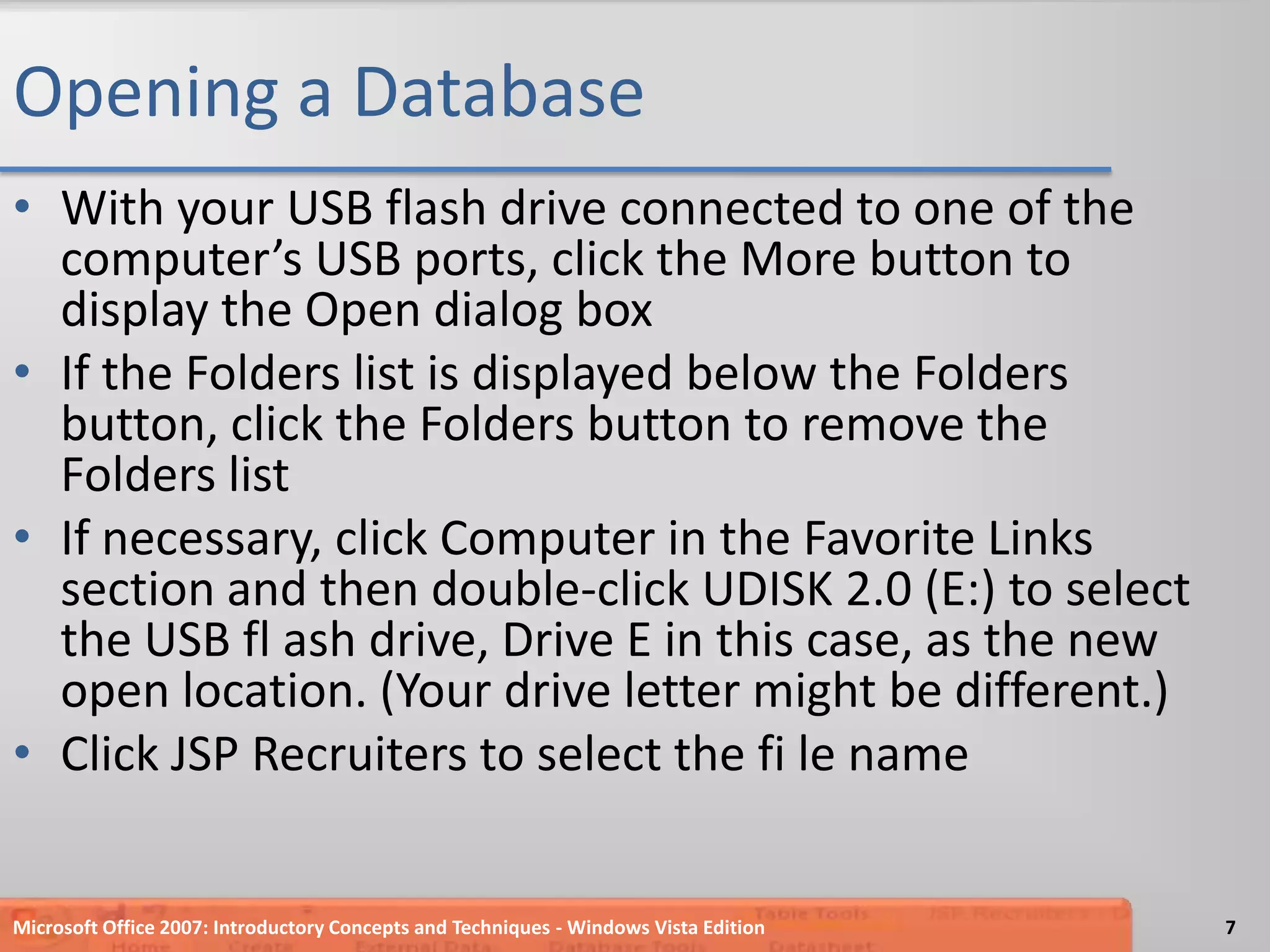 Opening a DatabaseWith your USB flash drive connected to one of the computer’s USB ports, click the More button to display the Open dialog boxIf the Folders list is displayed below the Folders button, click the Folders button to remove the Folders listIf necessary, click Computer in the Favorite Links section and then double-click UDISK 2.0 (E:) to select the USB fl ash drive, Drive E in this case, as the new open location. (Your drive letter might be different.)Click JSP Recruiters to select the fi le nameMicrosoft Office 2007: Introductory Concepts and Techniques - Windows Vista Edition7