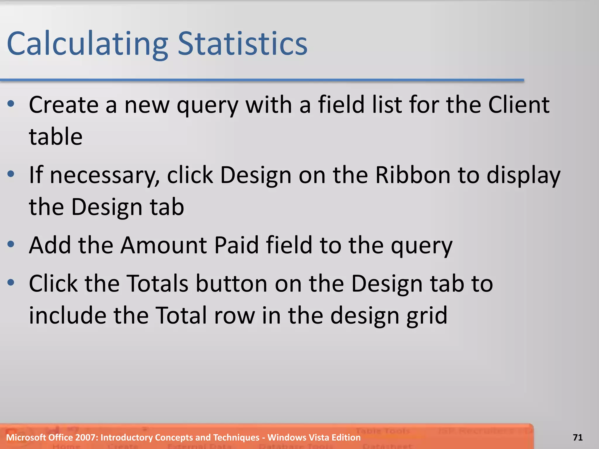 Calculating StatisticsCreate a new query with a field list for the Client tableIf necessary, click Design on the Ribbon to display the Design tabAdd the Amount Paid field to the queryClick the Totals button on the Design tab to  include the Total row in the design gridMicrosoft Office 2007: Introductory Concepts and Techniques - Windows Vista Edition71