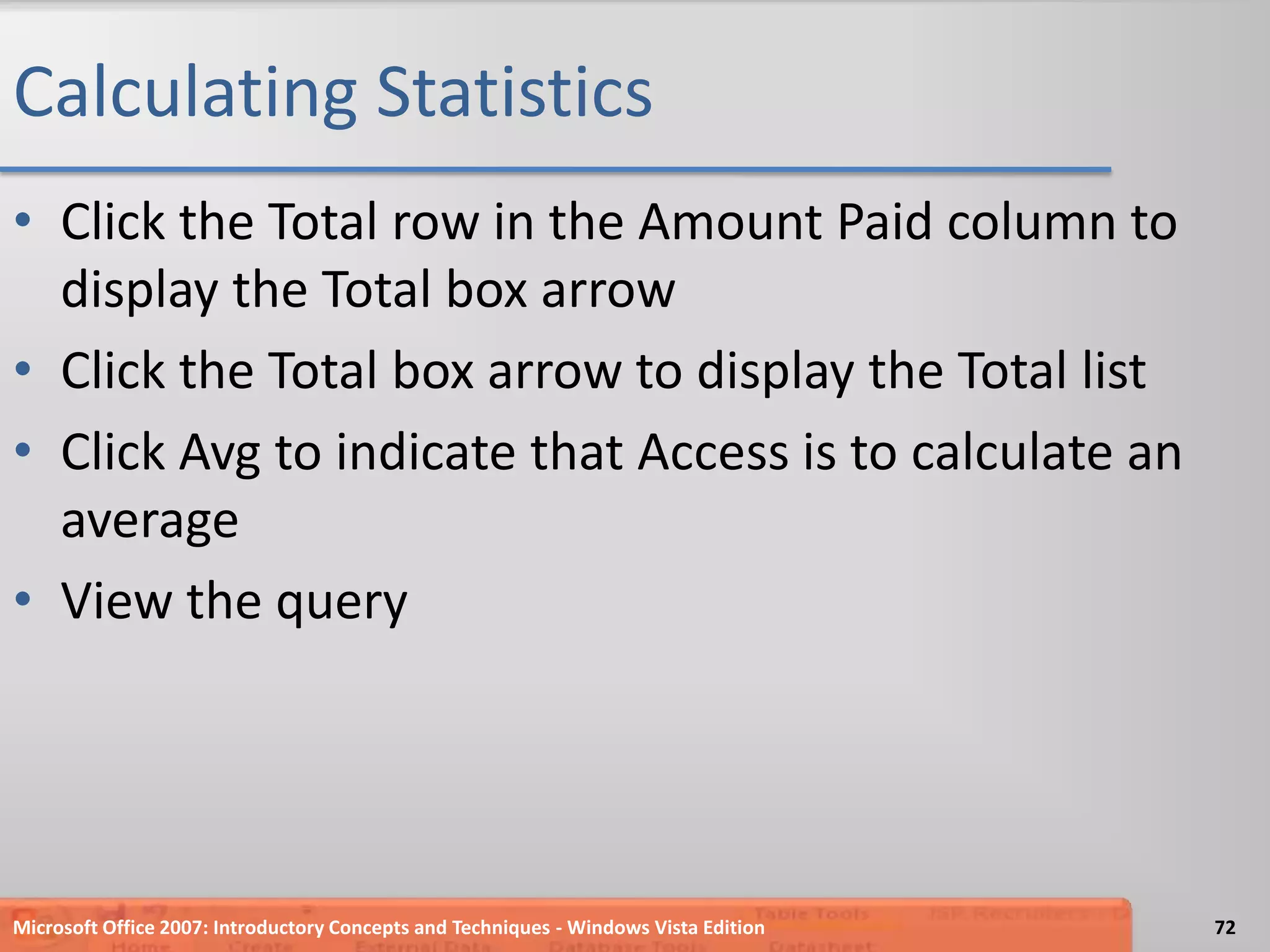 Calculating StatisticsClick the Total row in the Amount Paid column to display the Total box arrowClick the Total box arrow to display the Total listClick Avg to indicate that Access is to calculate an averageView the queryMicrosoft Office 2007: Introductory Concepts and Techniques - Windows Vista Edition72