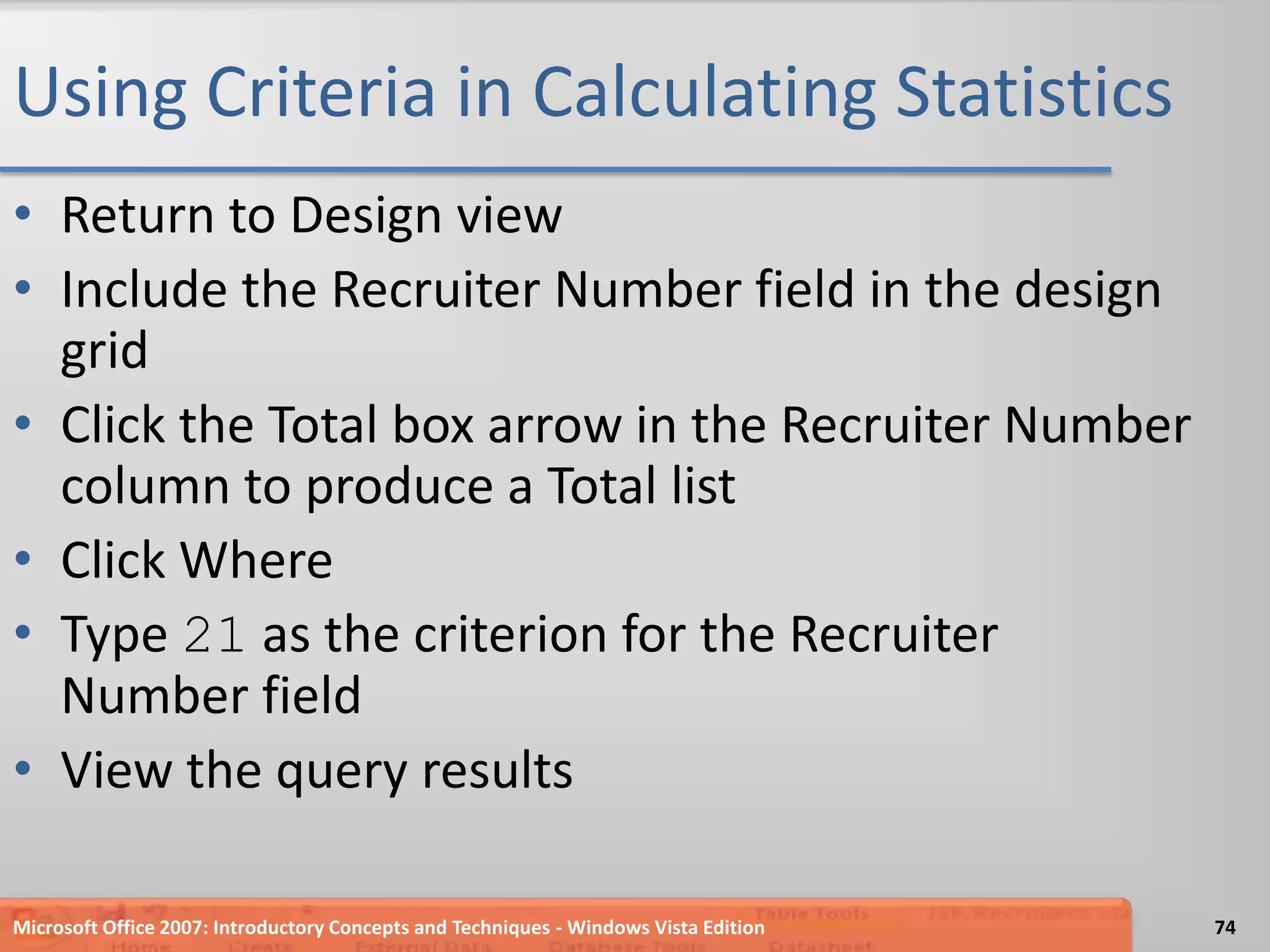 Using Criteria in Calculating StatisticsReturn to Design viewInclude the Recruiter Number field in the design gridClick the Total box arrow in the Recruiter Number column to produce a Total listClick WhereType 21 as the criterion for the Recruiter Number fieldView the query resultsMicrosoft Office 2007: Introductory Concepts and Techniques - Windows Vista Edition74