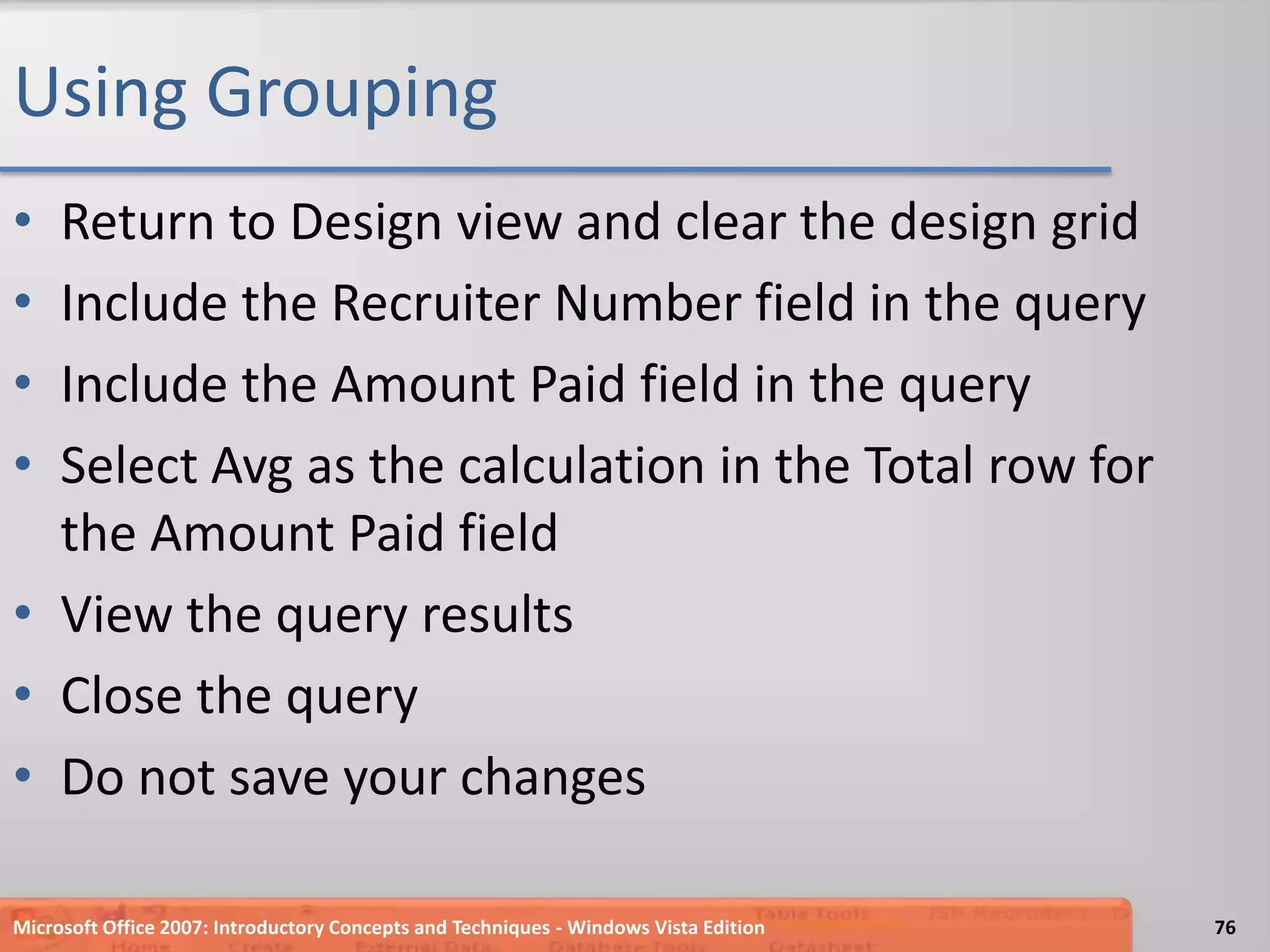 Using GroupingReturn to Design view and clear the design gridInclude the Recruiter Number field in the queryInclude the Amount Paid field in the querySelect Avg as the calculation in the Total row for the Amount Paid fieldView the query resultsClose the queryDo not save your changesMicrosoft Office 2007: Introductory Concepts and Techniques - Windows Vista Edition76