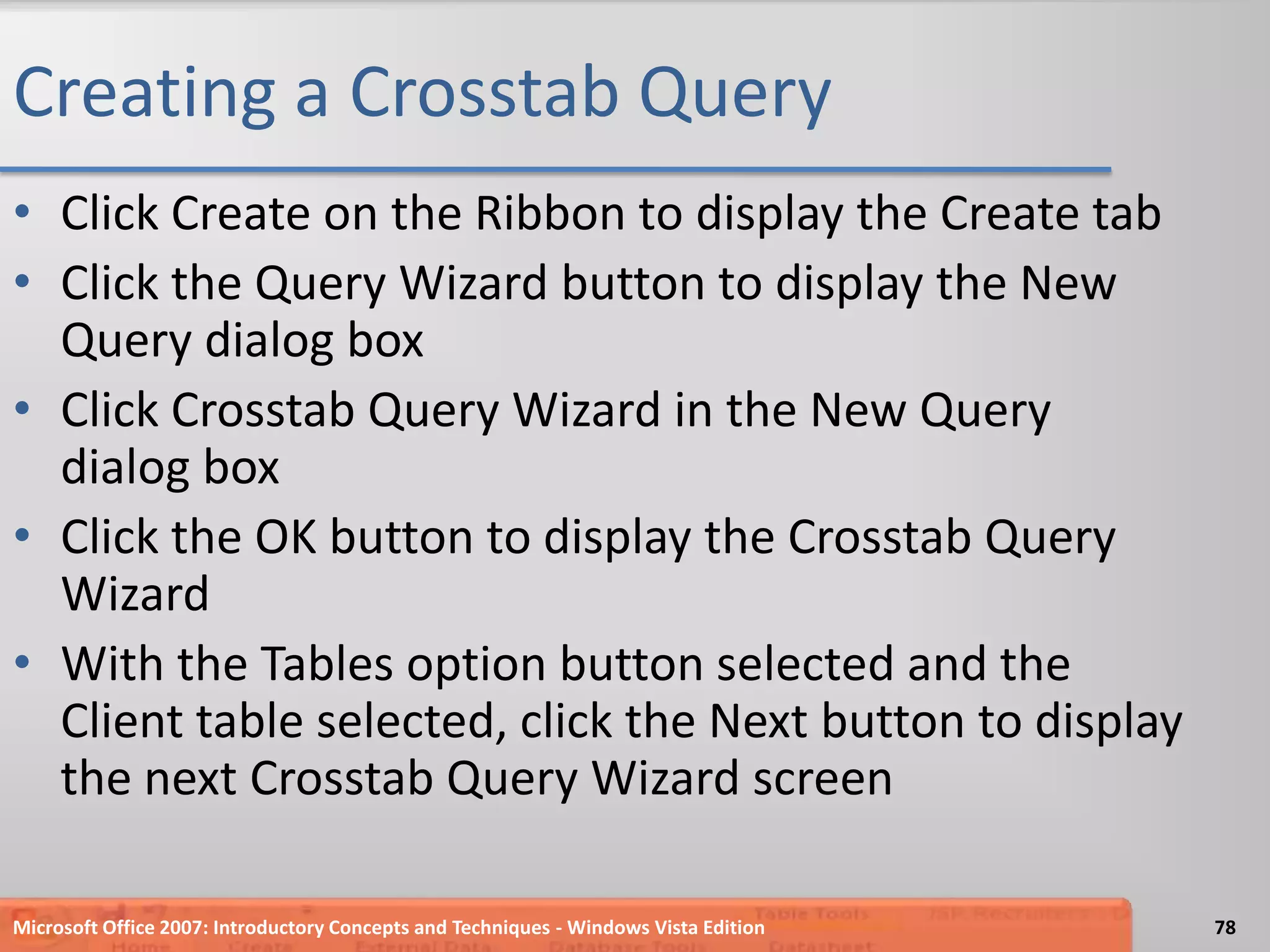 Creating a Crosstab QueryClick Create on the Ribbon to display the Create tabClick the Query Wizard button to display the New Query dialog boxClick Crosstab Query Wizard in the New Query dialog boxClick the OK button to display the Crosstab Query WizardWith the Tables option button selected and the Client table selected, click the Next button to display the next Crosstab Query Wizard screenMicrosoft Office 2007: Introductory Concepts and Techniques - Windows Vista Edition78