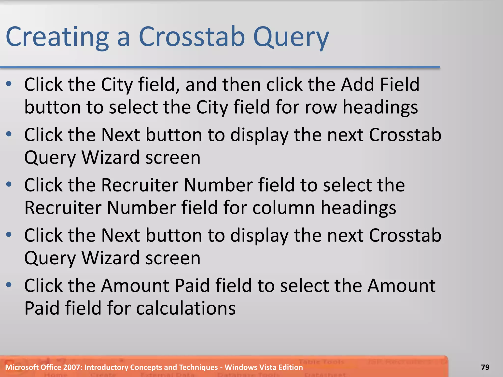 Creating a Crosstab QueryClick the City field, and then click the Add Field button to select the City field for row headingsClick the Next button to display the next Crosstab Query Wizard screenClick the Recruiter Number field to select the Recruiter Number field for column headingsClick the Next button to display the next Crosstab Query Wizard screenClick the Amount Paid field to select the Amount Paid field for calculationsMicrosoft Office 2007: Introductory Concepts and Techniques - Windows Vista Edition79