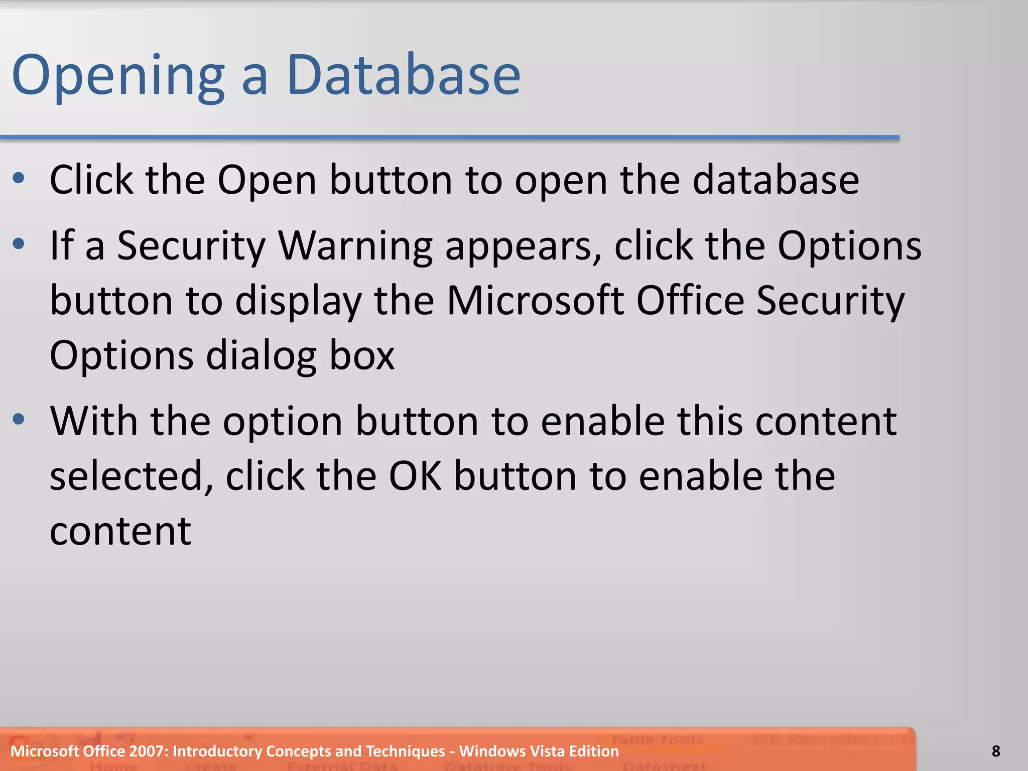 Opening a DatabaseClick the Open button to open the databaseIf a Security Warning appears, click the Options button to display the Microsoft Office Security Options dialog boxWith the option button to enable this content selected, click the OK button to enable the contentMicrosoft Office 2007: Introductory Concepts and Techniques - Windows Vista Edition8