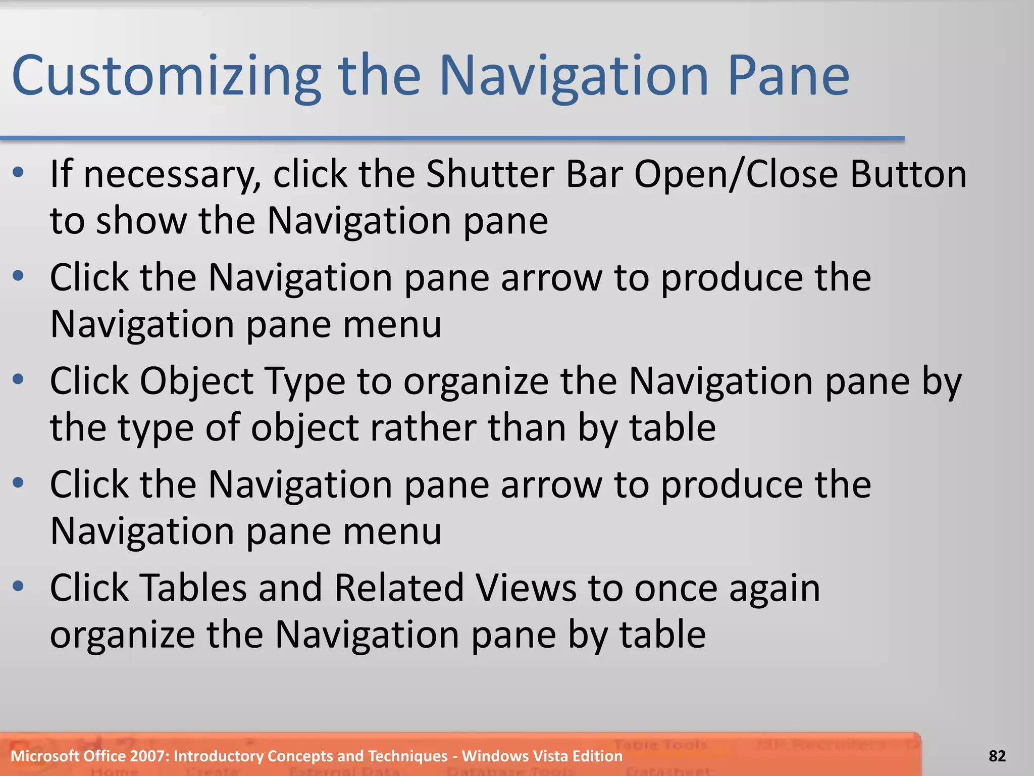 Customizing the Navigation PaneIf necessary, click the Shutter Bar Open/Close Button to show the Navigation paneClick the Navigation pane arrow to produce the Navigation pane menuClick Object Type to organize the Navigation pane by the type of object rather than by tableClick the Navigation pane arrow to produce the Navigation pane menuClick Tables and Related Views to once again organize the Navigation pane by tableMicrosoft Office 2007: Introductory Concepts and Techniques - Windows Vista Edition82