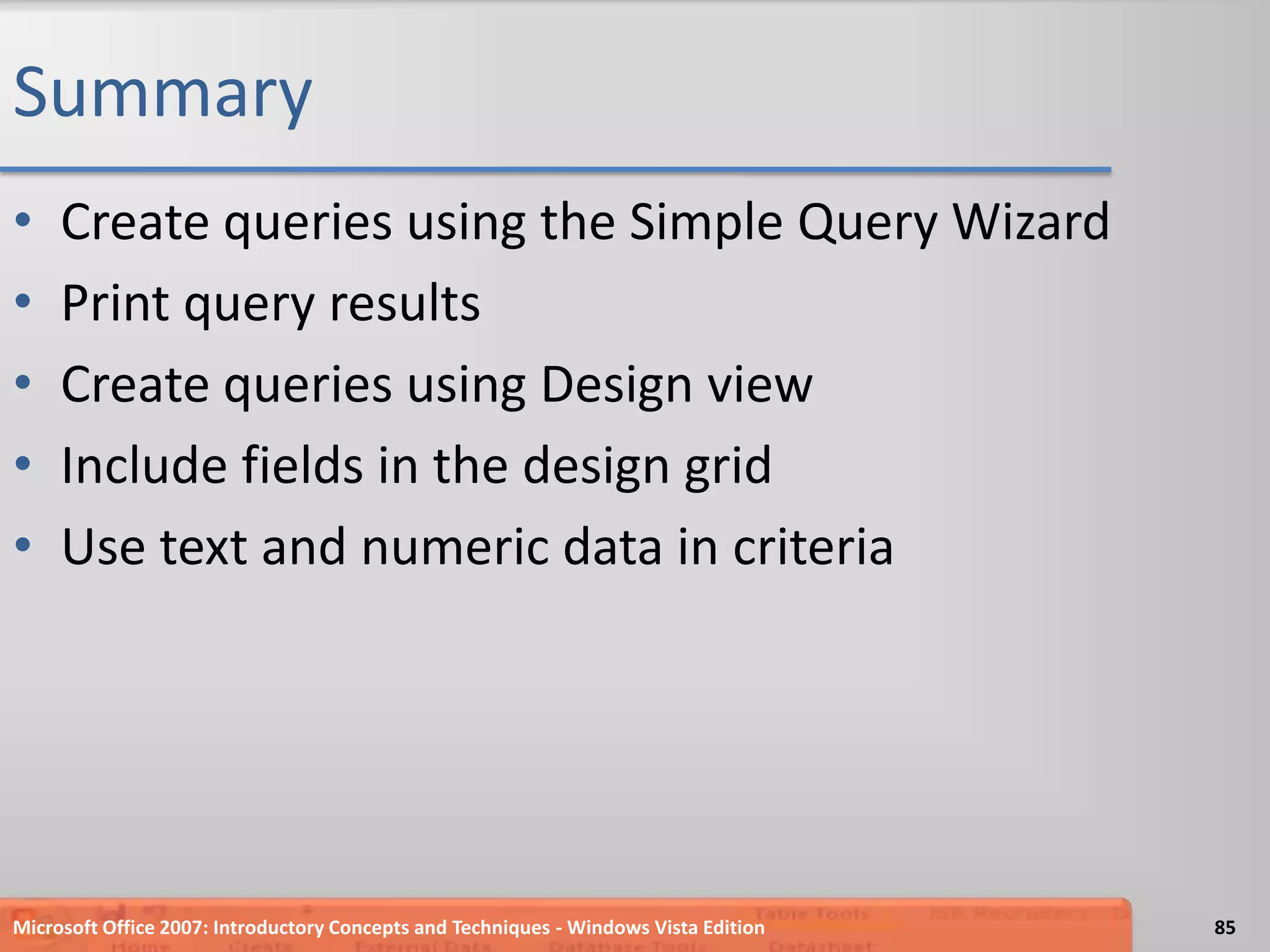 SummaryCreate queries using the Simple Query WizardPrint query resultsCreate queries using Design viewInclude fields in the design gridUse text and numeric data in criteria85Microsoft Office 2007: Introductory Concepts and Techniques - Windows Vista Edition