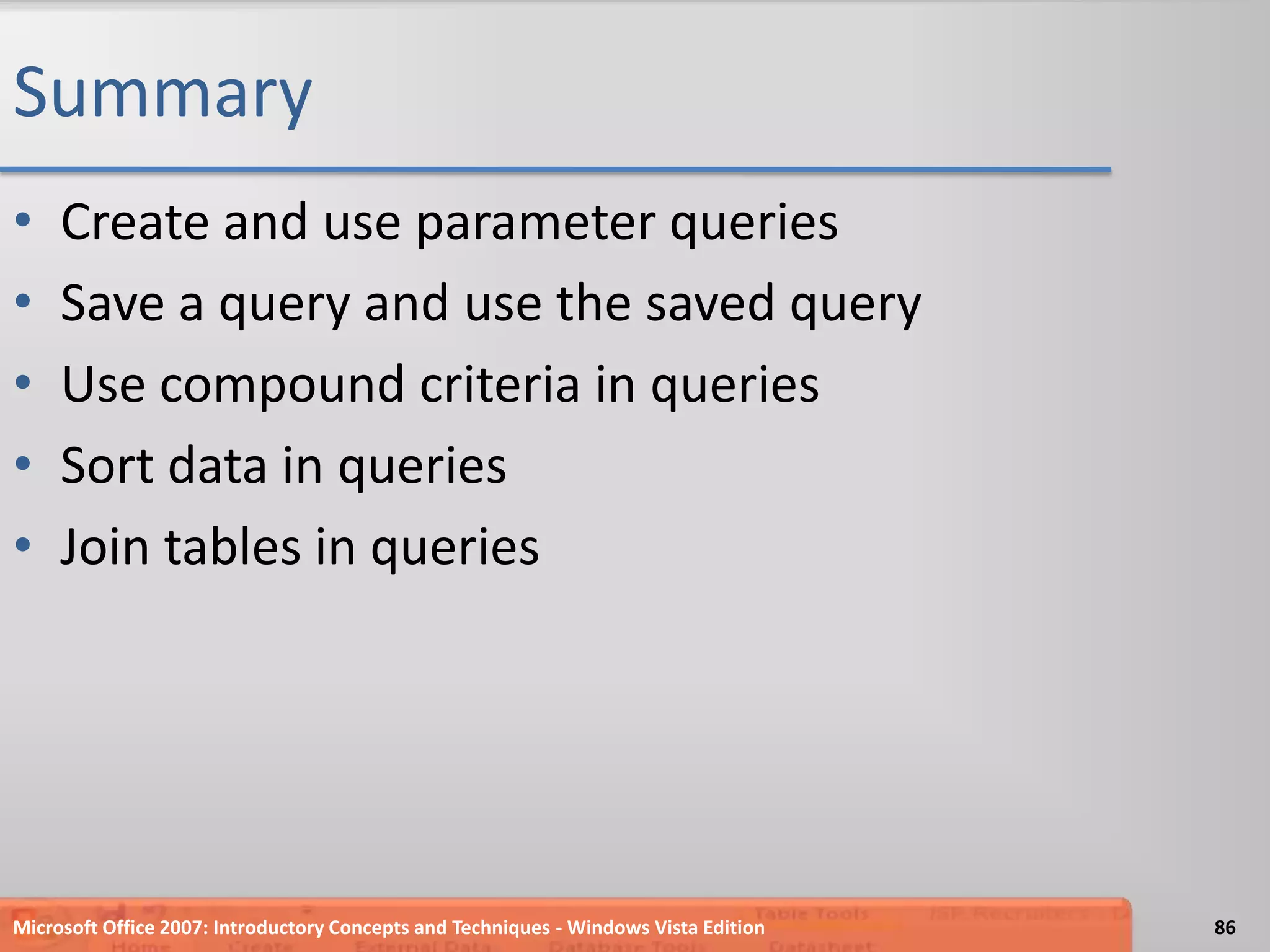 SummaryCreate and use parameter queriesSave a query and use the saved queryUse compound criteria in queriesSort data in queriesJoin tables in queriesMicrosoft Office 2007: Introductory Concepts and Techniques - Windows Vista Edition86