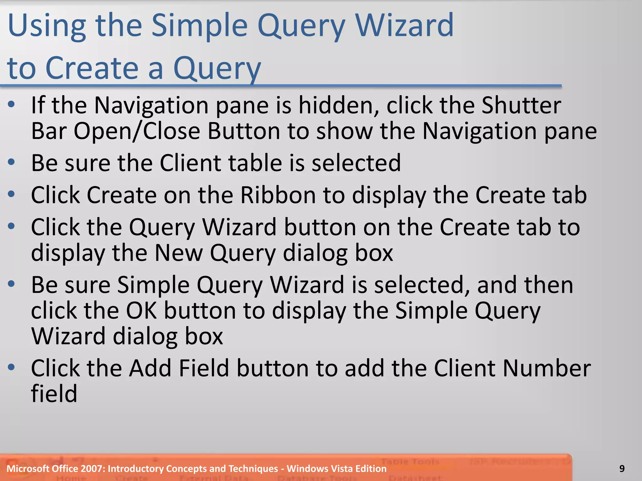 Using the Simple Query Wizard to Create a QueryIf the Navigation pane is hidden, click the Shutter Bar Open/Close Button to show the Navigation paneBe sure the Client table is selectedClick Create on the Ribbon to display the Create tabClick the Query Wizard button on the Create tab to  display the New Query dialog boxBe sure Simple Query Wizard is selected, and then click the OK button to display the Simple Query Wizard dialog boxClick the Add Field button to add the Client Number fieldMicrosoft Office 2007: Introductory Concepts and Techniques - Windows Vista Edition9