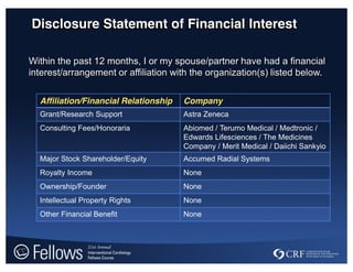 Disclosure Statement of Financial Interest
Within the past 12 months, I or my spouse/partner have had a financial
interest/arrangement or affiliation with the organization(s) listed below.
Affiliation/Financial Relationship Company
Grant/Research Support Astra Zeneca
Consulting Fees/Honoraria Abiomed / Terumo Medical / Medtronic /
Edwards Lifesciences / The Medicines
Company / Merit Medical / Daiichi Sankyio
Major Stock Shareholder/Equity Accumed Radial Systems
Royalty Income None
Ownership/Founder None
Intellectual Property Rights None
Other Financial Benefit None
 