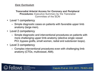 • Level 1 competency
– Simple diagnostic cases on patients with favorable upper limb
anatomy (large men).
• Level 2 competency
– Simple diagnostic and interventional procedures on patients with
more challenging upper limb anatomy (elective single vessel
PCI; bypass grafts, small women, radial and subclavian loops).
• Level 3 competency
– Complex interventional procedures even with challenging limb
anatomy (CTOs, multivessel, AMI).
Caputo R et al. CCI 2011; 78:823–839
 