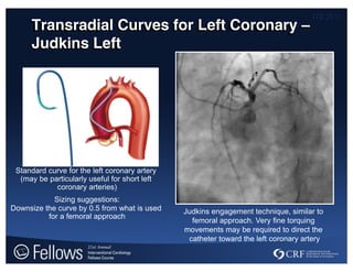 ITS 2011
Transradial Curves for Left Coronary –
Judkins Left
Judkins engagement technique, similar to
femoral approach. Very fine torquing
movements may be required to direct the
catheter toward the left coronary artery
Standard curve for the left coronary artery
(may be particularly useful for short left
coronary arteries)
Sizing suggestions:
Downsize the curve by 0.5 from what is used
for a femoral approach
 