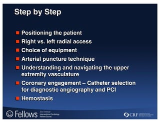 Step by Step
 Positioning the patient
 Right vs. left radial access
 Choice of equipment
 Arterial puncture technique
 Understanding and navigating the upper
extremity vasculature
 Coronary engagement – Catheter selection
for diagnostic angiography and PCI
 Hemostasis
 