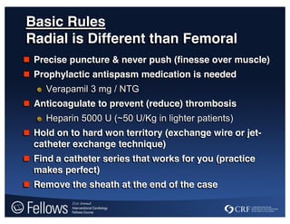 Basic Rules
Radial is Different than Femoral
 Precise puncture & never push (finesse over muscle)
 Prophylactic antispasm medication is needed
Verapamil 3 mg / NTG
 Anticoagulate to prevent (reduce) thrombosis
Heparin 5000 U (~50 U/Kg in lighter patients)
 Hold on to hard won territory (exchange wire or jet-
catheter exchange technique)
 Find a catheter series that works for you (practice
makes perfect)
 Remove the sheath at the end of the case
 