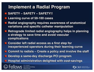 Implement a Radial Program
 SAFETY – SAFETY – SAFETY!!
 Learning curve of 50-100 cases
 Radial angiography requires awareness of anatomical
variations and specific catheter manipulation
 Retrograde limited radial angiography helps in planning
a strategy to save time and avoid vascular
complications
 Consider left radial access as a first step for
inexperienced operators during their learning curve
 Commit to radials – Create a policy and involve the staff
 Develop a same-day discharge PCI program
 Hospital administration delighted with cost-savings
 