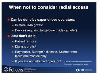 When not to consider radial access
 Can be done by experienced operators:
Bilateral IMA grafts1
Devices requiring large-bore guide catheters1
 Just  don’t  do  it:
Patient refuses
Dialysis grafts2
Raynaud’s,  Buerger’s disease, Scleroderma,
Ipsilateral mastectomy
If you are an untrained operator!! 1Can be done by experienced radialists
2Some data suggesting this is safe
 