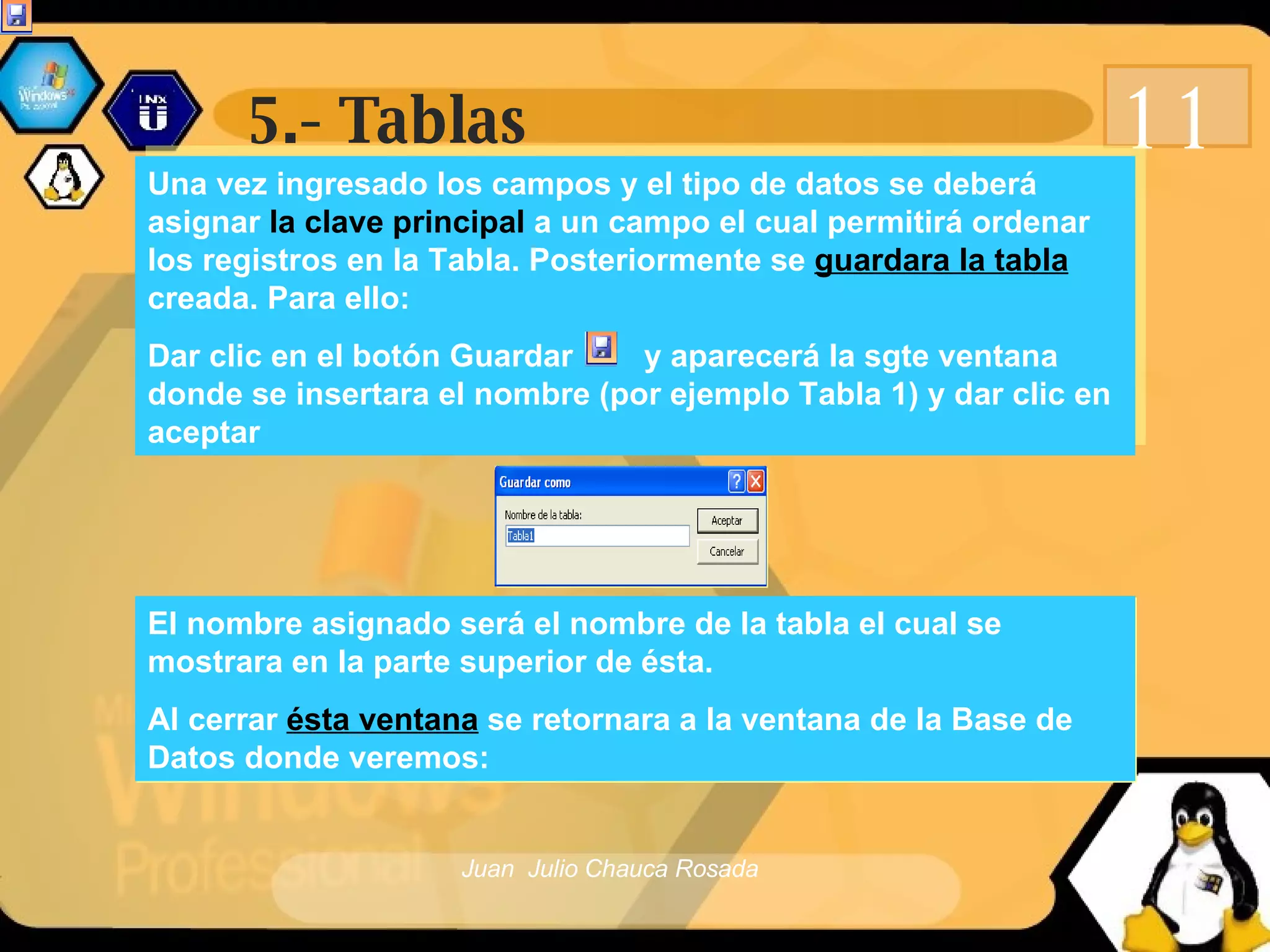 5.- Tablas 11 Una vez ingresado los campos y el tipo de datos se deberá asignar  la clave principal  a un campo el cual permitirá ordenar los registros en la Tabla. Posteriormente se  guardara la tabla  creada. Para ello: Dar clic en el botón Guardar  y aparecerá la sgte ventana donde se insertara el nombre (por ejemplo Tabla 1) y dar clic en aceptar El nombre asignado será el nombre de la tabla el cual se mostrara en la parte superior de ésta. Al cerrar  ésta ventana  se retornara a la ventana de la Base de Datos donde veremos: 