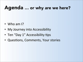 Agenda … or why are we here?
• Who	
  am	
  I?
• My	
  Journey	
  into	
  Accessibility
• Ten	
  “Day	
  1”	
  Accessibili...