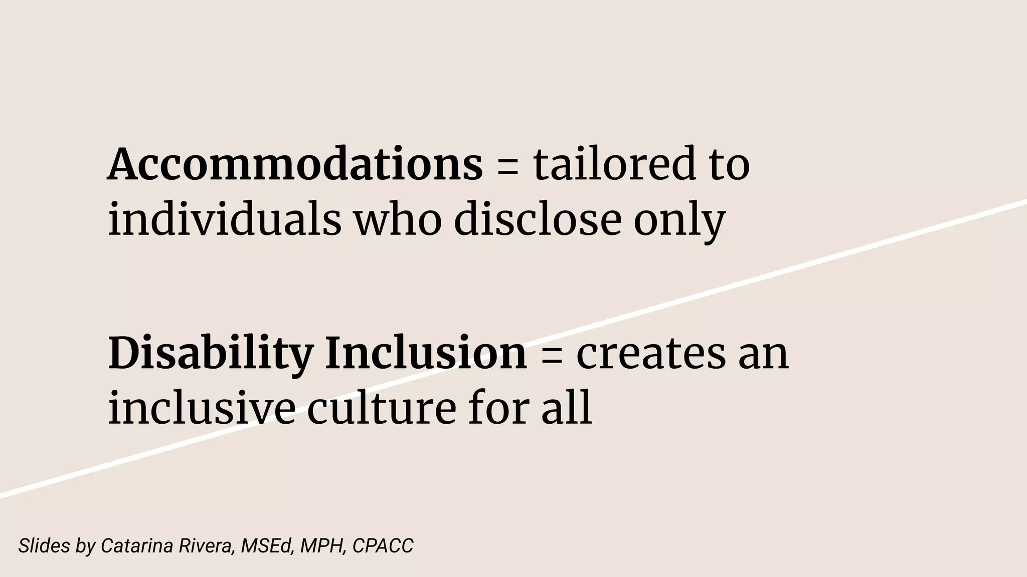 Accommodations = tailored to
individuals who disclose only
Disability Inclusion = creates an
inclusive culture for all
Slides by Catarina Rivera, MSEd, MPH, CPACC
 