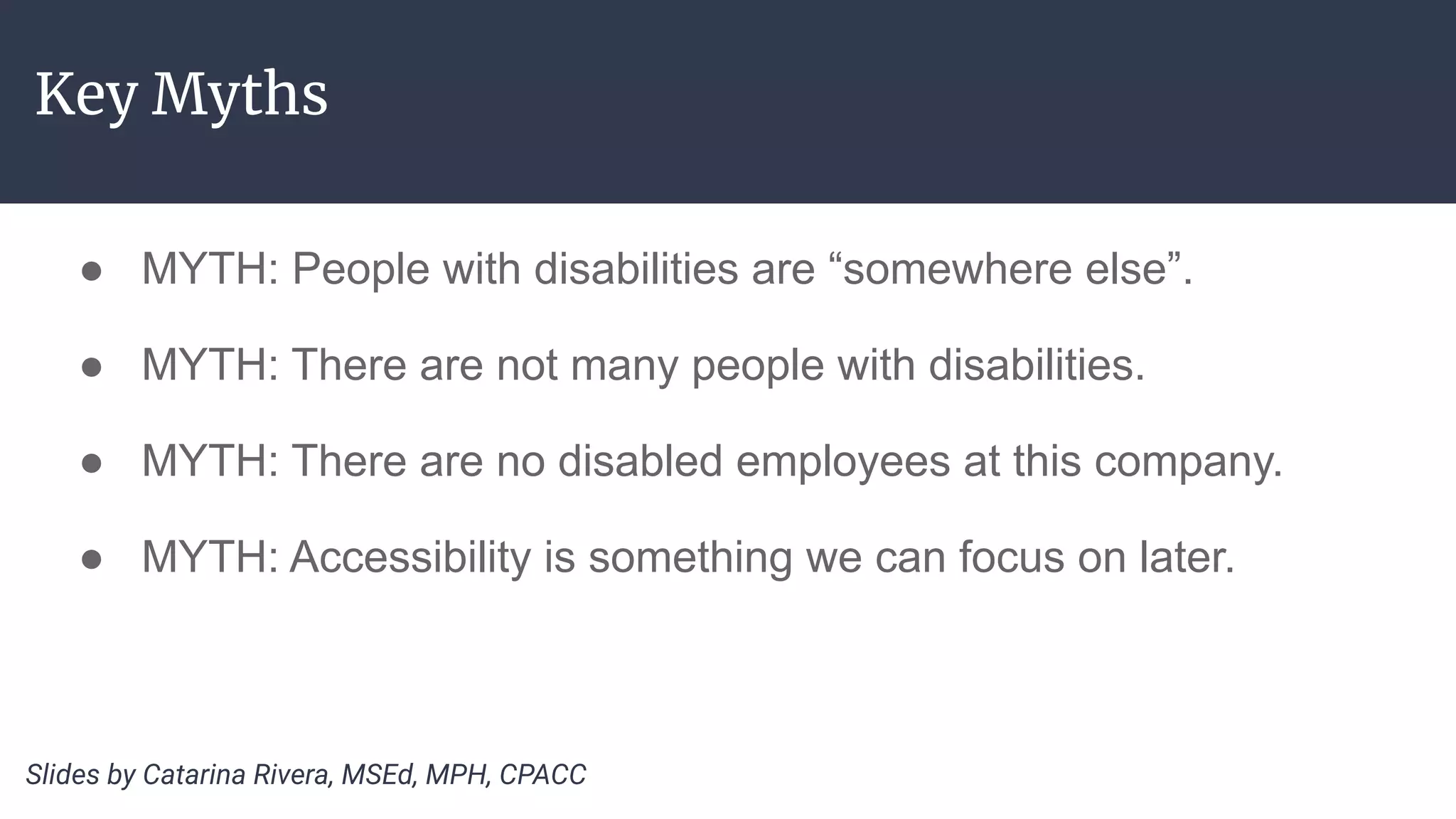 Key Myths
● MYTH: People with disabilities are “somewhere else”.
● MYTH: There are not many people with disabilities.
● MYTH: There are no disabled employees at this company.
● MYTH: Accessibility is something we can focus on later.
Slides by Catarina Rivera, MSEd, MPH, CPACC
 