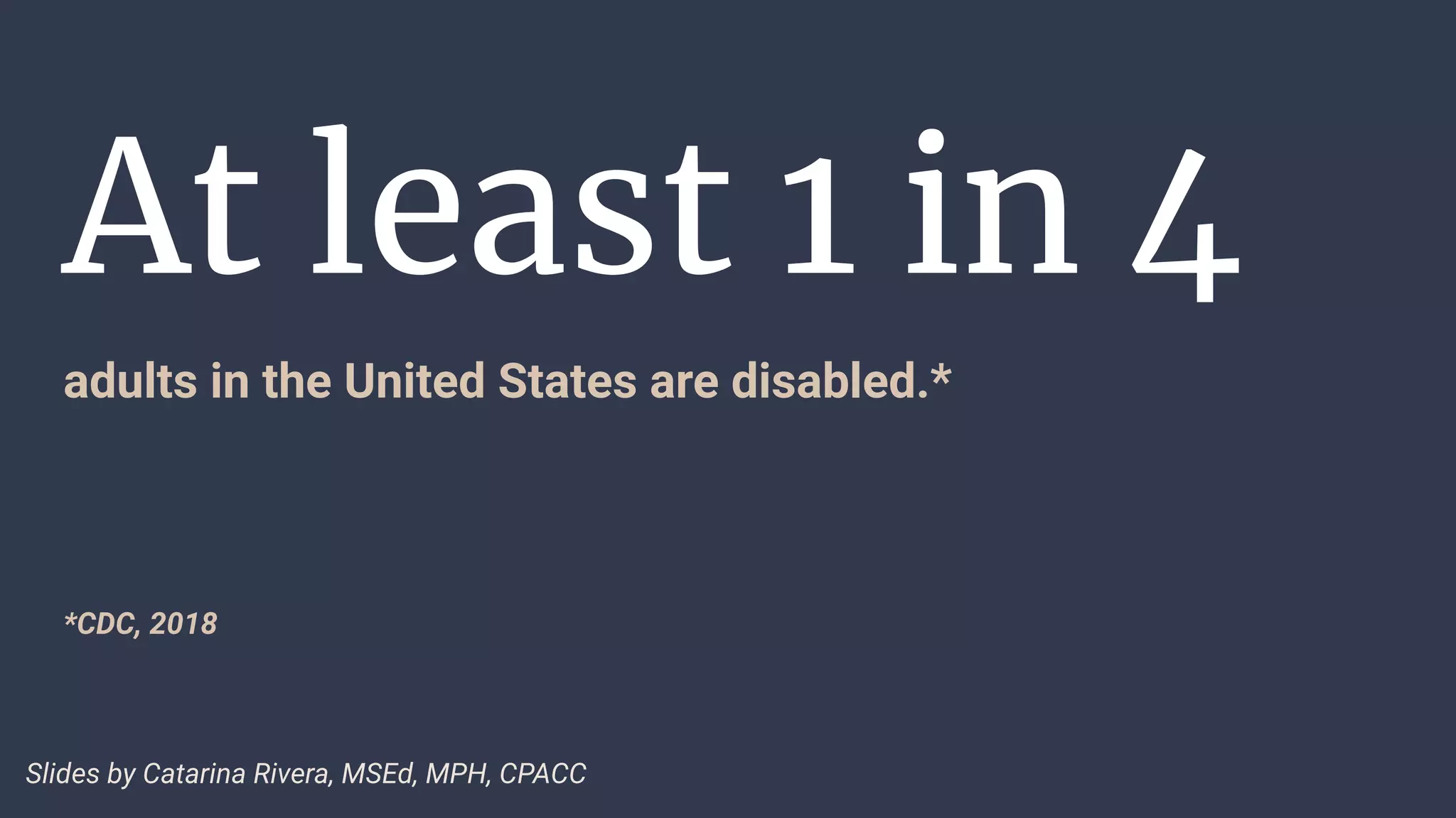 At least 1 in 4
adults in the United States are disabled.*
*CDC, 2018
Slides by Catarina Rivera, MSEd, MPH, CPACC
 