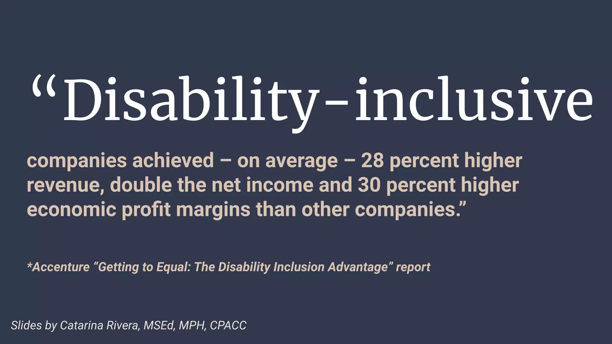 “Disability-inclusive
companies achieved – on average – 28 percent higher
revenue, double the net income and 30 percent higher
economic proﬁt margins than other companies.”
*Accenture “Getting to Equal: The Disability Inclusion Advantage” report
Slides by Catarina Rivera, MSEd, MPH, CPACC
 