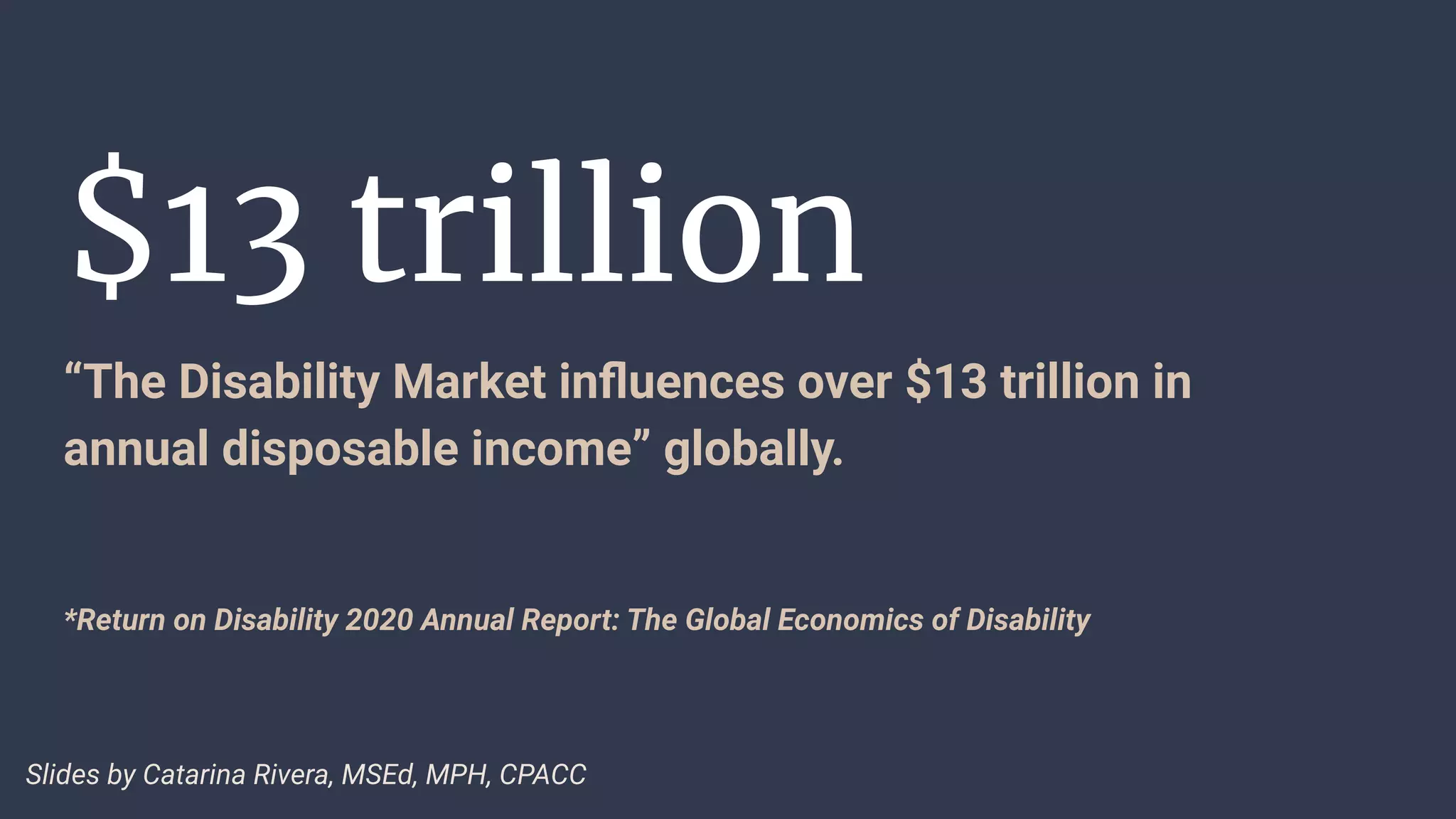 $13 trillion
“The Disability Market inﬂuences over $13 trillion in
annual disposable income” globally.
*Return on Disability 2020 Annual Report: The Global Economics of Disability
Slides by Catarina Rivera, MSEd, MPH, CPACC
 