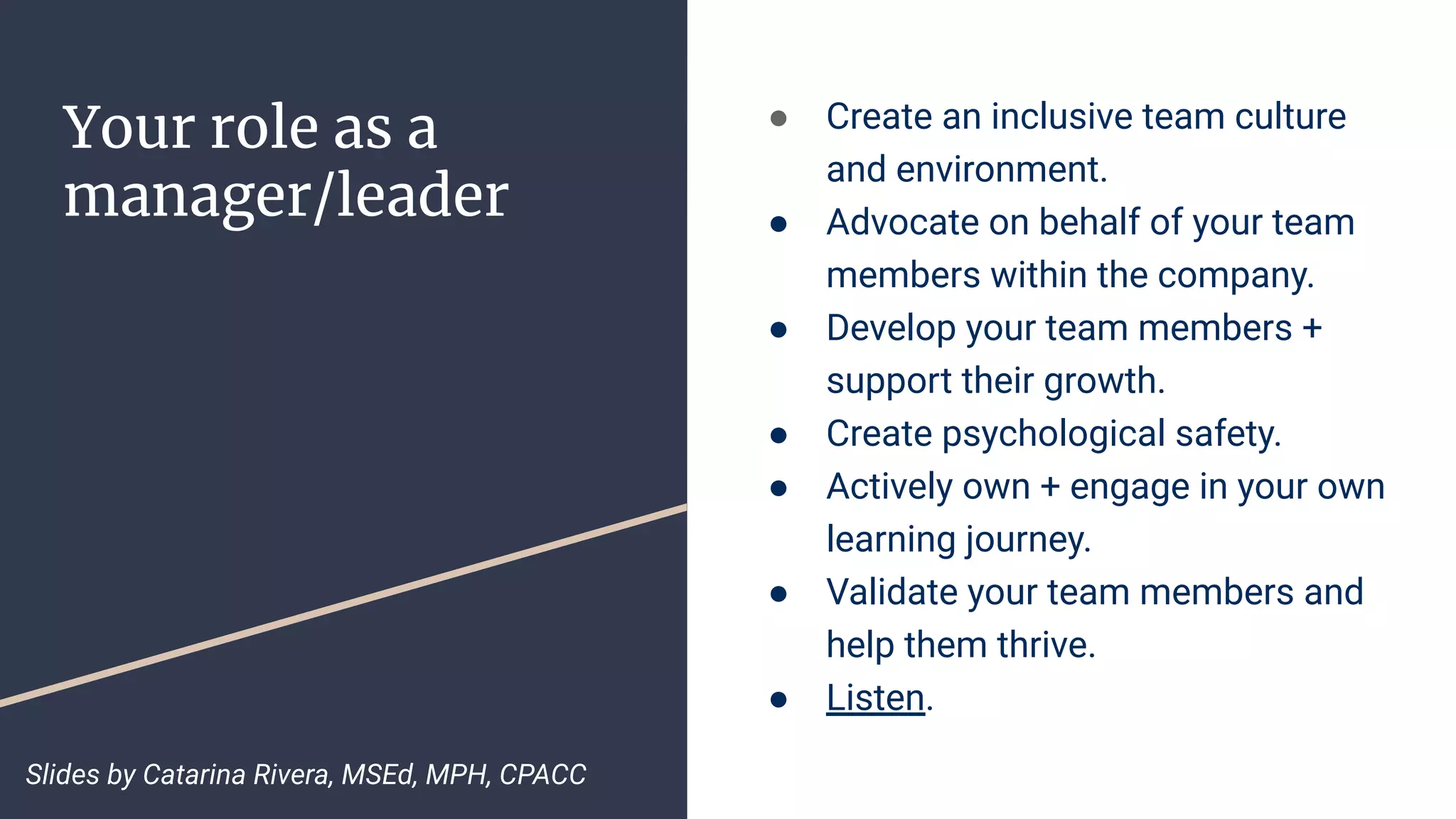 Your role as a
manager/leader
● Create an inclusive team culture
and environment.
● Advocate on behalf of your team
members within the company.
● Develop your team members +
support their growth.
● Create psychological safety.
● Actively own + engage in your own
learning journey.
● Validate your team members and
help them thrive.
● Listen.
Slides by Catarina Rivera, MSEd, MPH, CPACC
 