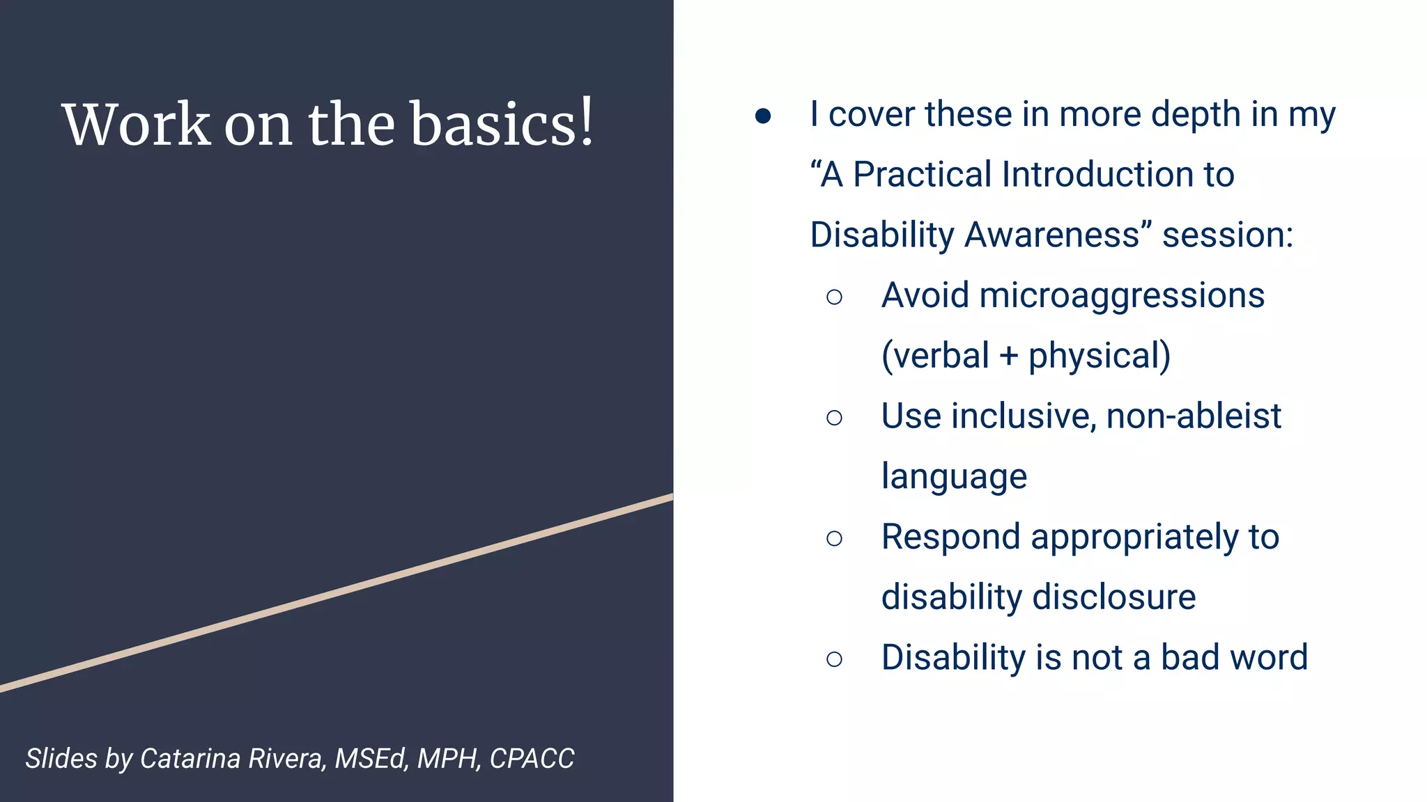 Work on the basics! ● I cover these in more depth in my
“A Practical Introduction to
Disability Awareness” session:
○ Avoid microaggressions
(verbal + physical)
○ Use inclusive, non-ableist
language
○ Respond appropriately to
disability disclosure
○ Disability is not a bad word
Slides by Catarina Rivera, MSEd, MPH, CPACC
 