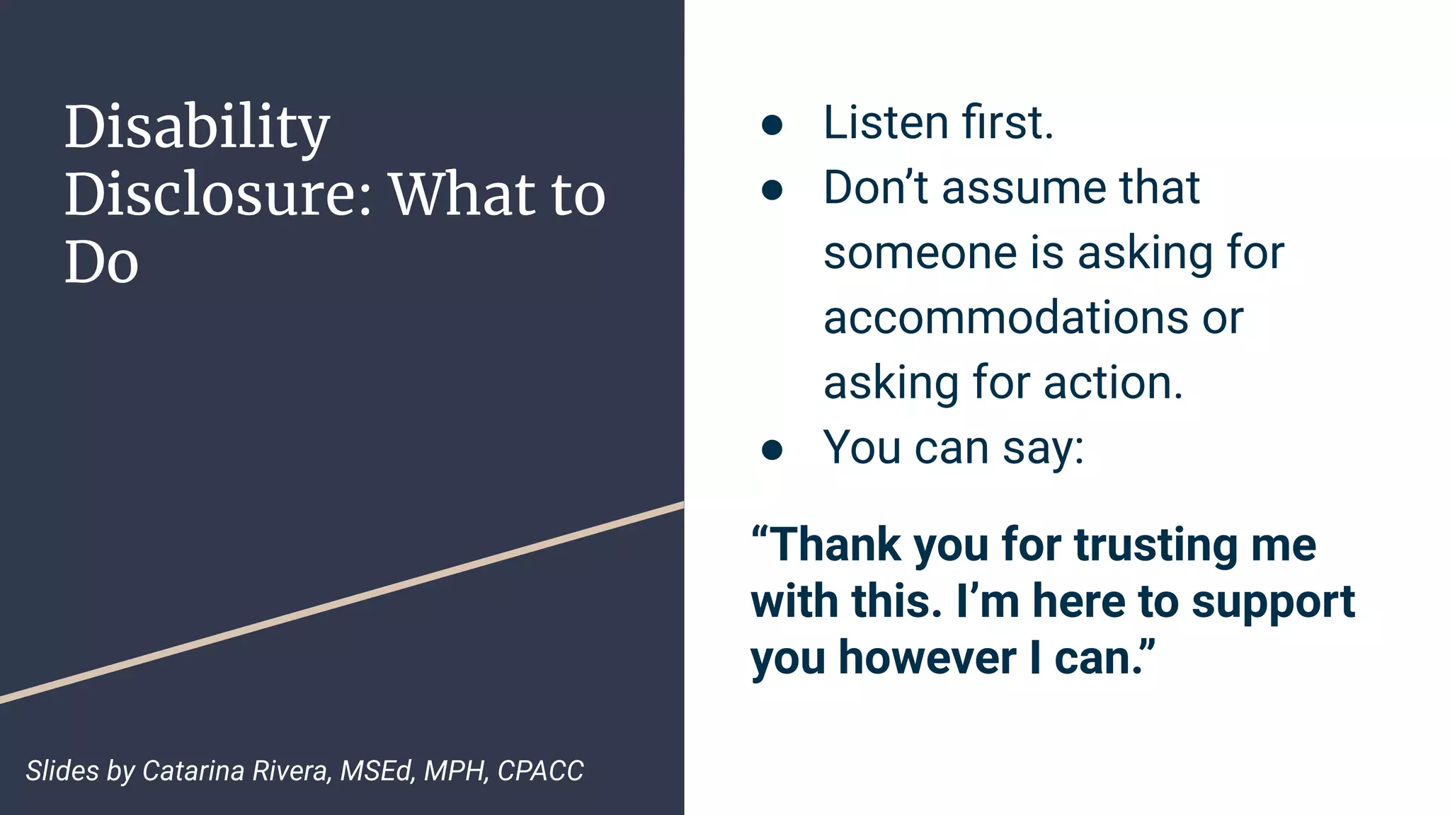 Disability
Disclosure: What to
Do
● Listen ﬁrst.
● Don’t assume that
someone is asking for
accommodations or
asking for action.
● You can say:
“Thank you for trusting me
with this. I’m here to support
you however I can.”
Slides by Catarina Rivera, MSEd, MPH, CPACC
 