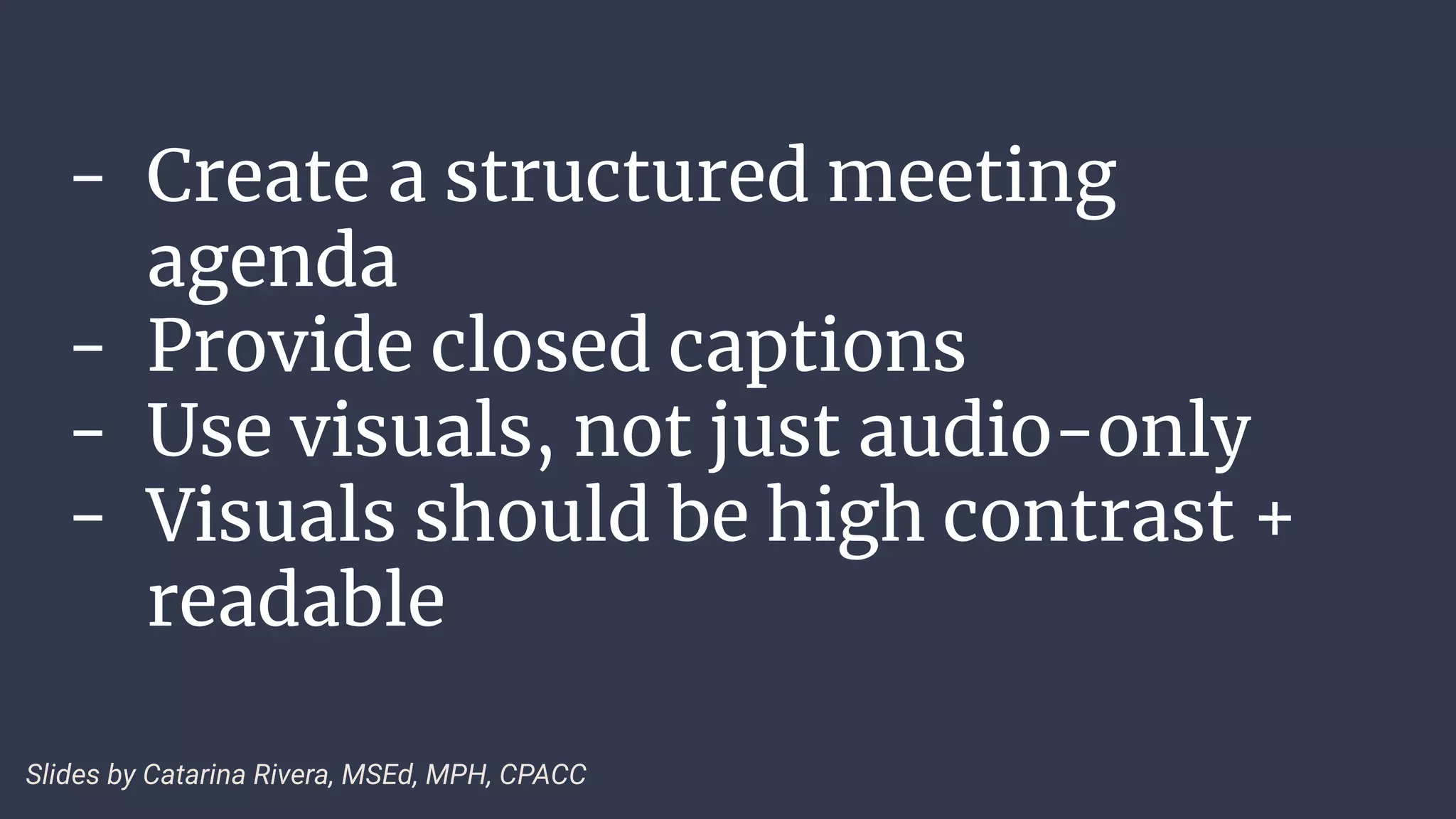 - Create a structured meeting
agenda
- Provide closed captions
- Use visuals, not just audio-only
- Visuals should be high contrast +
readable
Slides by Catarina Rivera, MSEd, MPH, CPACC
 