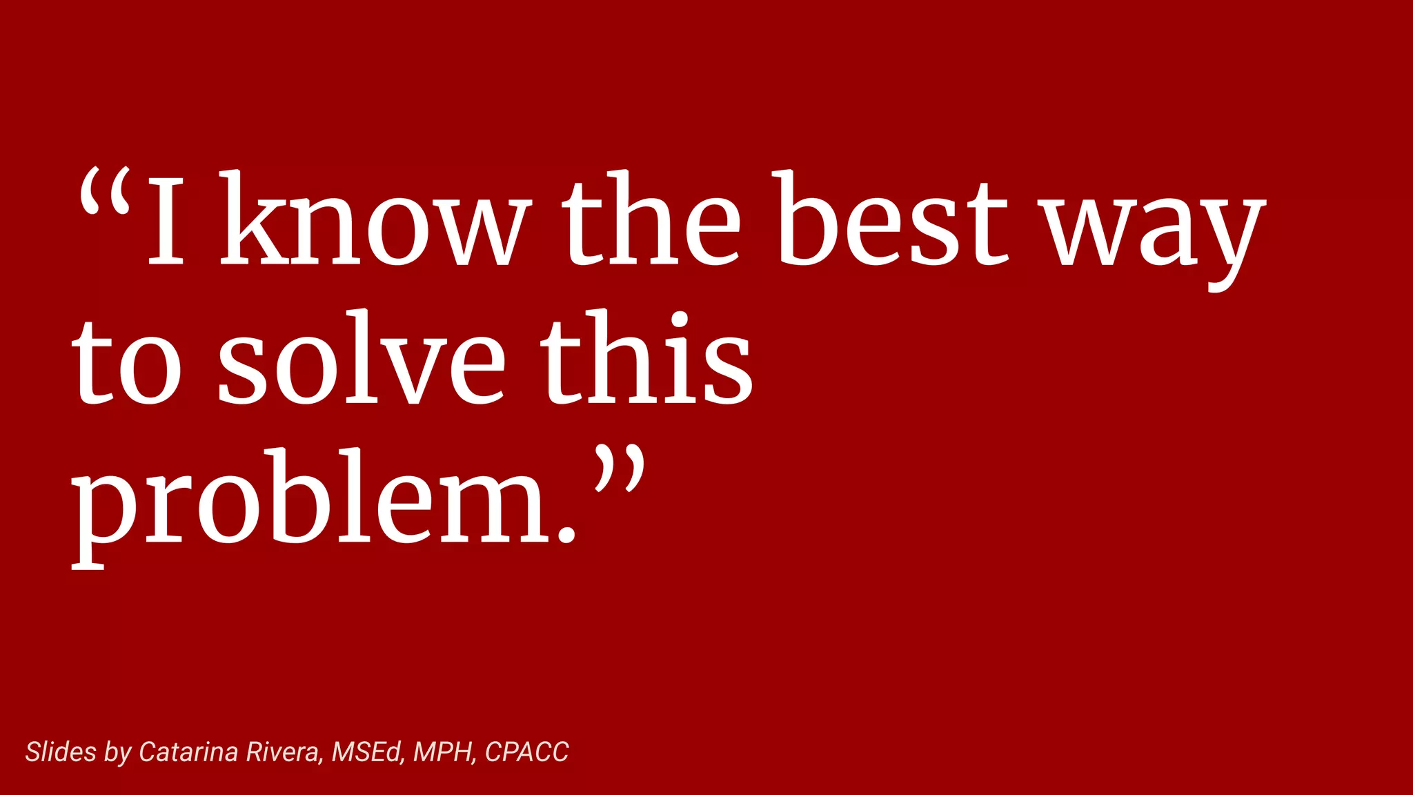 “I know the best way
to solve this
problem.”
Slides by Catarina Rivera, MSEd, MPH, CPACC
 