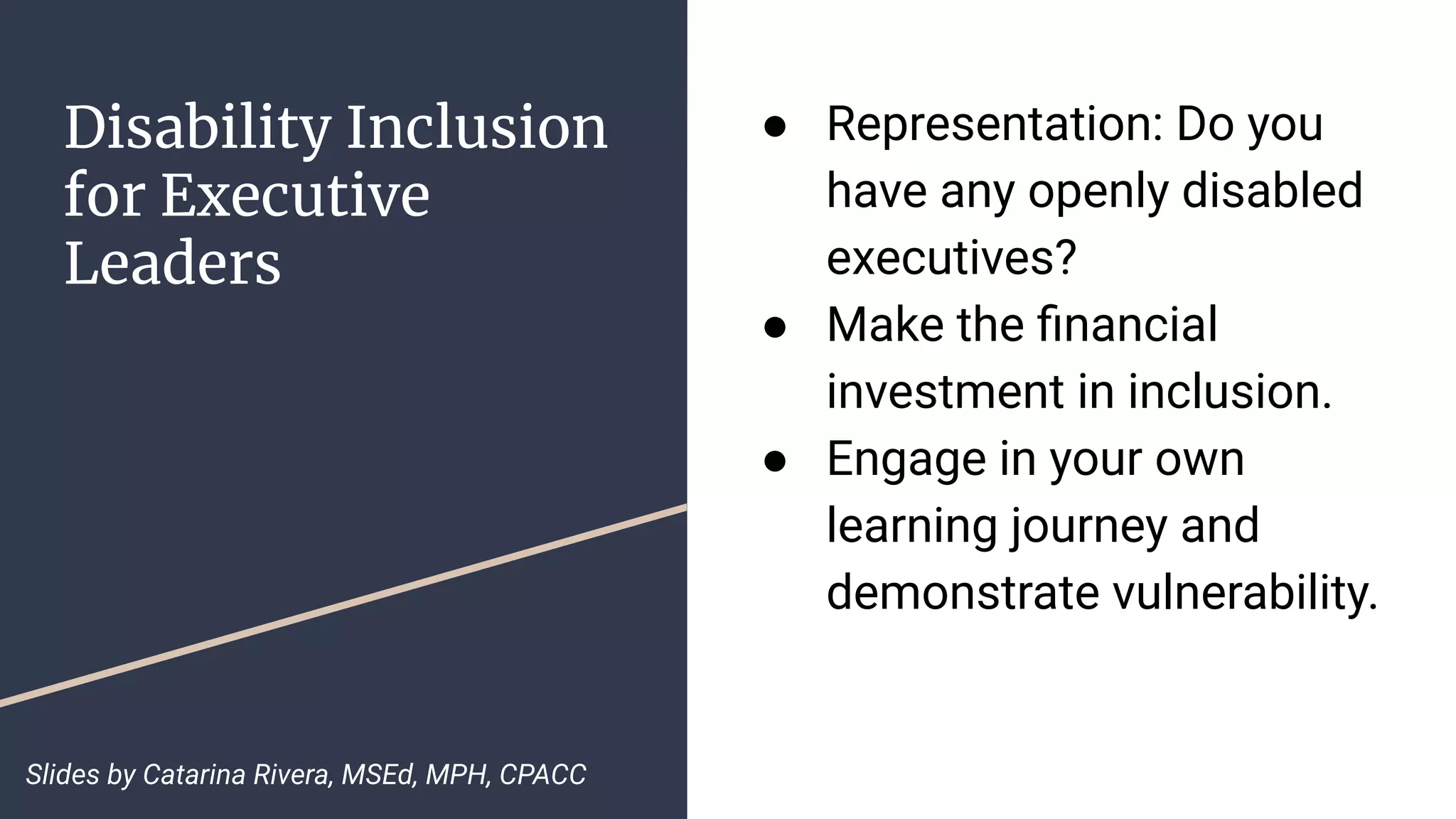 Disability Inclusion
for Executive
Leaders
● Representation: Do you
have any openly disabled
executives?
● Make the ﬁnancial
investment in inclusion.
● Engage in your own
learning journey and
demonstrate vulnerability.
Slides by Catarina Rivera, MSEd, MPH, CPACC
 