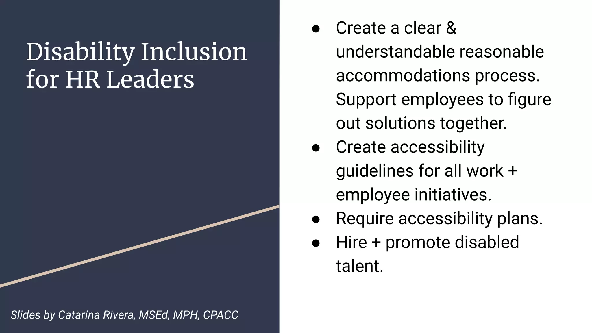 Disability Inclusion
for HR Leaders
● Create a clear &
understandable reasonable
accommodations process.
Support employees to ﬁgure
out solutions together.
● Create accessibility
guidelines for all work +
employee initiatives.
● Require accessibility plans.
● Hire + promote disabled
talent.
Slides by Catarina Rivera, MSEd, MPH, CPACC
 