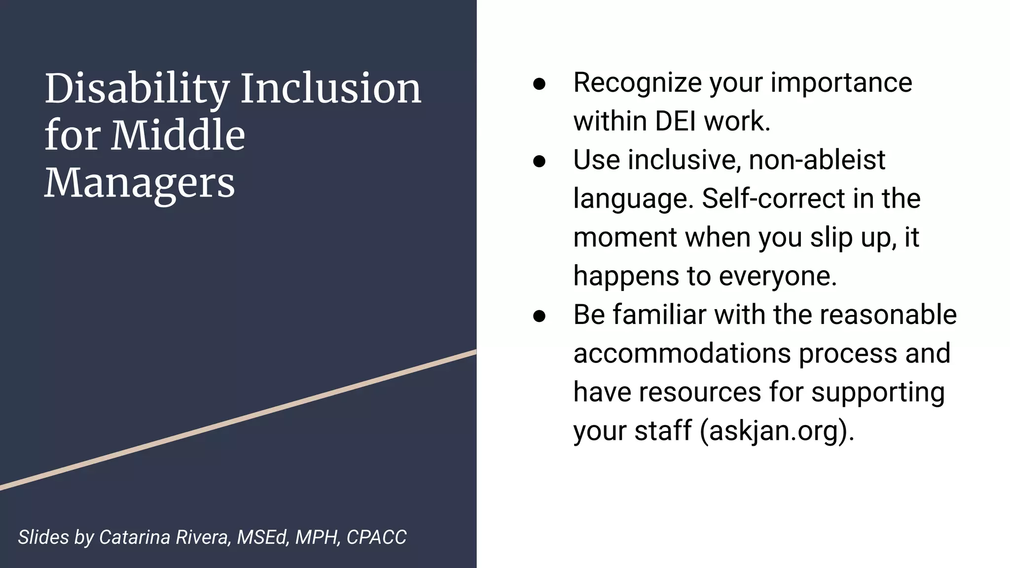 Disability Inclusion
for Middle
Managers
● Recognize your importance
within DEI work.
● Use inclusive, non-ableist
language. Self-correct in the
moment when you slip up, it
happens to everyone.
● Be familiar with the reasonable
accommodations process and
have resources for supporting
your staff (askjan.org).
Slides by Catarina Rivera, MSEd, MPH, CPACC
 