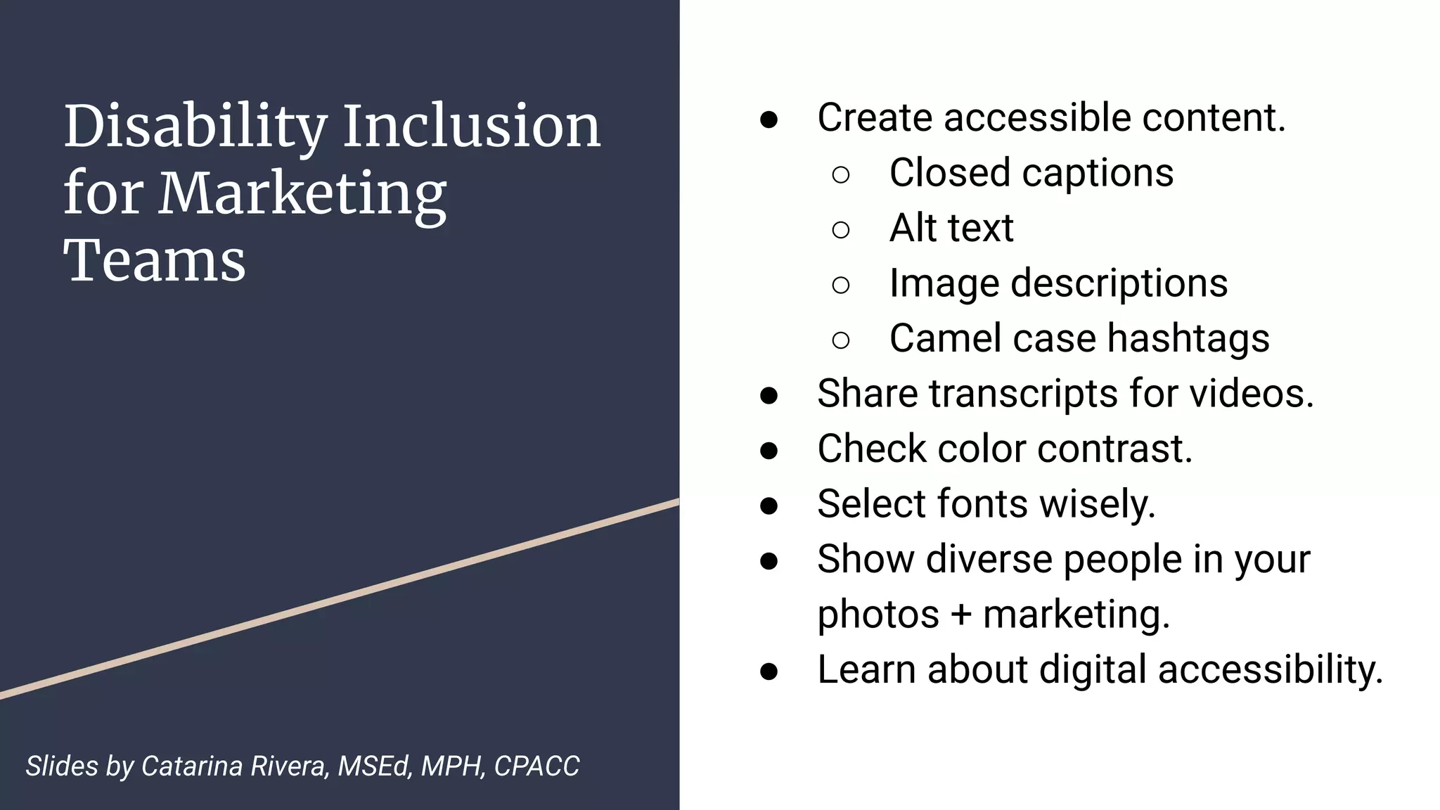 Disability Inclusion
for Marketing
Teams
● Create accessible content.
○ Closed captions
○ Alt text
○ Image descriptions
○ Camel case hashtags
● Share transcripts for videos.
● Check color contrast.
● Select fonts wisely.
● Show diverse people in your
photos + marketing.
● Learn about digital accessibility.
Slides by Catarina Rivera, MSEd, MPH, CPACC
 