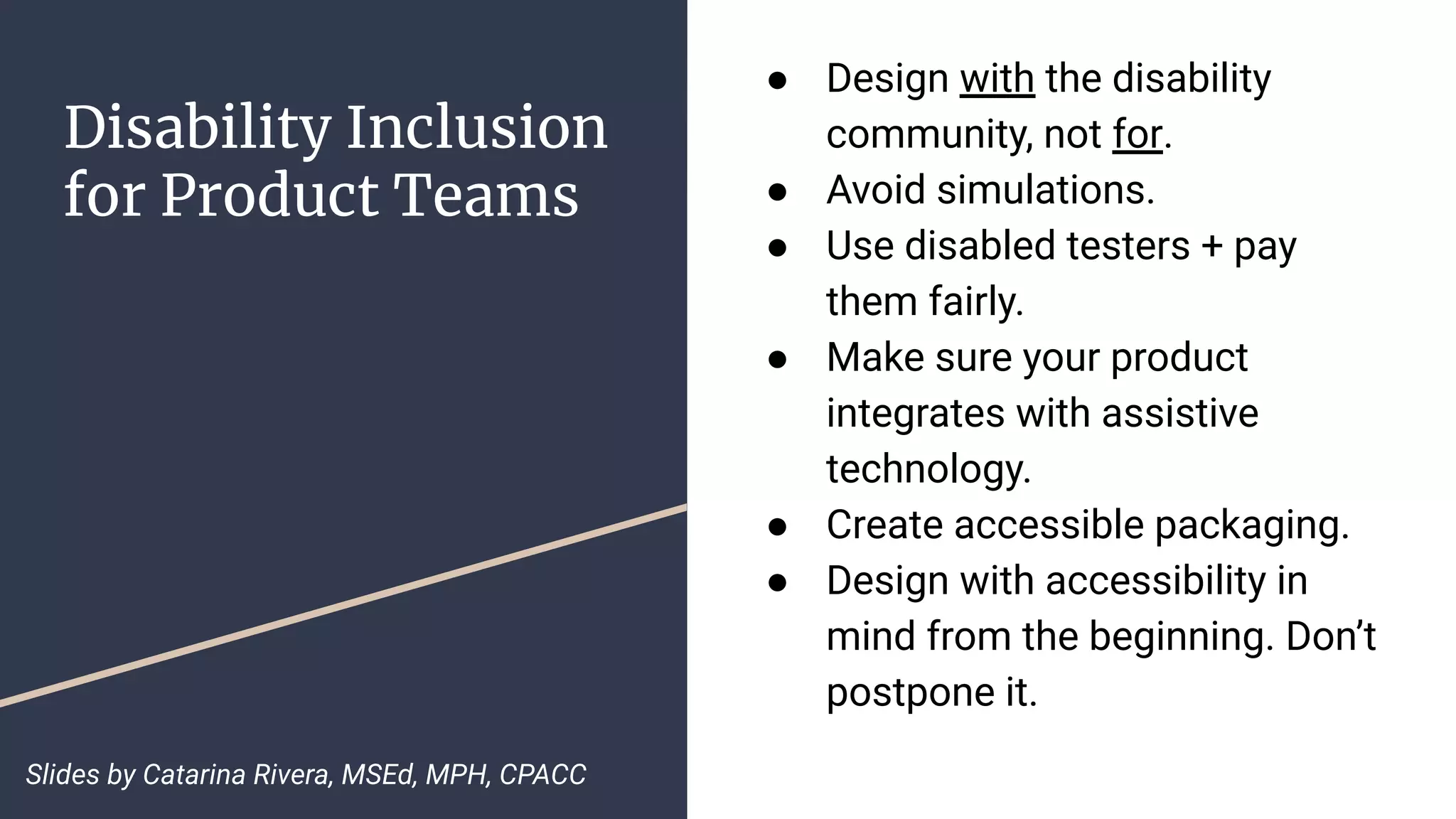 Disability Inclusion
for Product Teams
● Design with the disability
community, not for.
● Avoid simulations.
● Use disabled testers + pay
them fairly.
● Make sure your product
integrates with assistive
technology.
● Create accessible packaging.
● Design with accessibility in
mind from the beginning. Don’t
postpone it.
Slides by Catarina Rivera, MSEd, MPH, CPACC
 